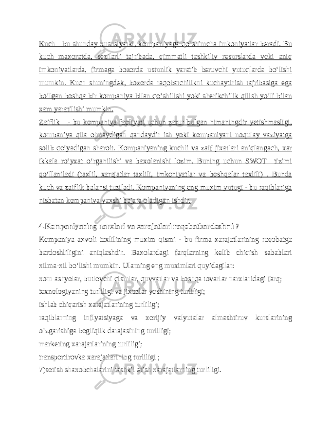 Kuch - bu shunday xususiyatki, kompaniyaga qo‘shimcha imkoniyatlar beradi. Bu kuch maxoratda, sezilarli tajribada, qimmatli tashkiliy resurslarda yoki aniq imkoniyatlarda, firmaga bozorda ustunlik yaratib beruvchi yutuqlarda bo‘lishi mumkin. Kuch shuningdek, bozorda raqobatchilikni kuchaytirish tajribasiga ega bo‘lgan boshqa bir kompaniya bilan qo‘shilishi yoki sherikchilik qilish yo‘li bilan xam yaratilishi mumkin. Zaiflik - bu kompaniya faoliyati uchun zarur bulgan nimaningdir yetishmasligi, kompaniya qila olmaydigan qandaydir ish yoki kompaniyani noqulay vaziyatga solib qo‘yadigan sharoit. Kompaniyaning kuchli va zaif jixatlari aniqlangach, xar ikkala ro‘yxat o‘rganilishi va baxolanishi lozim. Buning uchun SWOT tizimi qo‘llaniladi (taxlil, xarajatlar taxlili, imkoniyatlar va boshqalar taxlili) . Bunda kuch va zaiflik balansi tuziladi. Kompaniyaning eng muxim yutugi - bu raqiblariga nisbatan kompaniya yaxshi bajara oladigan ishdir. 4.Kompaniyaning narxlari va xarajatlari raqobatbardoshmi ? Kompaniya axvoli taxlilining muxim qismi - bu firma xarajatlarining raqobatga bardoshliligini aniqlashdir. Baxolardagi farqlarning kelib chiqish sabablari xilma - xil bo‘lishi mumkin. Ularning eng muximlari quyidagilar: xom ashyolar, butlovchi qismlar, quvvatlar va boshqa tovarlar narxlaridagi farq; texnologiyaning turliligi va jixozlar yoshining turliligi; ishlab chiqarish xarajatlarining turliligi; raqiblarning inflyatsiyaga va xorijiy valyutalar almashtiruv kurslarining o‘zgarishiga bogliqlik darajasining turliligi; marketing xarajatlarining turliligi; transportirovka xarajatlarining turliligi ; 7)sotish shaxobchalarini tashkil etish xarajatlarning turliligi. 