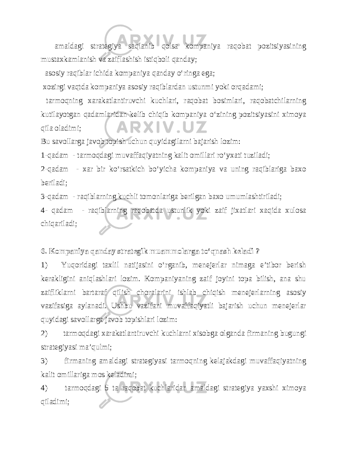  amaldagi strategiya saqlanib qolsa kompaniya raqobat pozitsiyasining mustaxkamlanish va zaiflashish istiqboli qanday; asosiy raqiblar ichida kompaniya qanday o‘ringa ega; xozirgi vaqtda kompaniya asosiy raqiblardan ustunmi yoki orqadami; tarmoqning xarakatlantiruvchi kuchlari, raqobat bosimlari, raqobatchilarning kutilayotgan qadamlaridan kelib chiqib kompaniya o‘zining pozitsiyasini ximoya qila oladimi; Bu savollarga javob topish uchun quyidagilarni bajarish lozim: 1 - qadam - tarmoqdagi muvaffaqiyatning kalit omillari ro‘yxati tuziladi; 2 - qadam - xar bir ko‘rsatkich bo‘yicha kompaniya va uning raqiblariga baxo beriladi; 3 - qadam - raqiblarning kuchli tomonlariga berilgan baxo umumlashtiriladi; 4 - qadam - raqiblarning raqobatda ustunlik yoki zaif jixatlari xaqida xulosa chiqariladi; 6. Kompaniya qanday strategik muammolarga to‘qnash keladi ? 1) Yuqoridagi taxlil natijasini o‘rganib, menejerlar nimaga e’tibor berish kerakligini aniqlashlari lozim. Kompaniyaning zaif joyini topa bilish, ana shu zaifliklarni bartaraf qilish choralarini ishlab chiqish menejerlarning asosiy vazifasiga aylanadi. Ushbu vazifani muvaffaqiyatli bajarish uchun menejerlar quyidagi savollarga javob topishlari lozim: 2) tarmoqdagi xarakatlantiruvchi kuchlarni xisobga olganda firmaning bugungi strategiyasi ma’qulmi; 3) firmaning amaldagi strategiyasi tarmoqning kelajakdagi muvaffaqiyatning kalit omillariga mos keladimi; 4) tarmoqdagi 5 ta raqobat kuchlaridan amaldagi strategiya yaxshi ximoya qiladimi; 