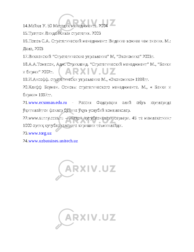 14. Майкл У. 50 Методик менеджмента. 2004 15. Трэттон Линда Живая стратегия. 2003 16. Попов С.А. Стратегический менеджмент: Видение-вожнее чем знания. М.: Дело, 2003 17. Викханский “Стратегические управление” М, “Экономика” 2003г. 18. А.А.Томпсон, Адж. Стрикленд. “Стратегический менеджмент” М., “Банки и биржи” 2002г. 19. И.Ансофф. стратегически управление М., «Экономика» 1998гг. 20. Клифф Баумен. Основы стратегического менеджмента. М., « Банки и биржи» 1997гг. 21. www.ecsoman.edu.ru - Россия Федерация олий œšув юртларида ўқитилаётган фанлар бўйича ўқув-услубий комплекслар. 22. www . sunny . ccas . ru – Жа ҳ он кутубхоналари сервери. 45 та мамлакатнинг 1000 орти қ кутубхоналарига киришни таъминлайди. 2 3 . www . torg . uz 2 4 . www . uzbussines . unitech . uz 