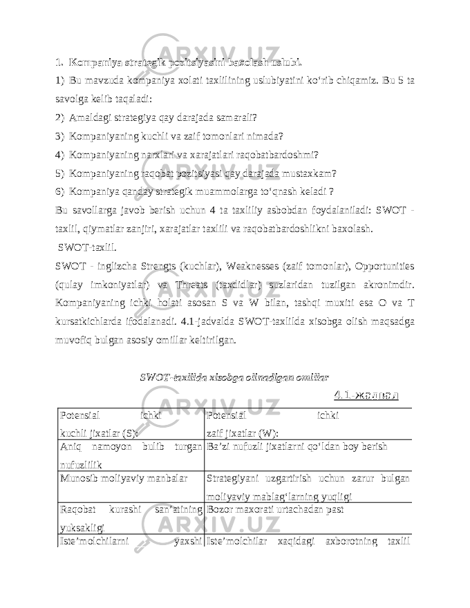 1. Kompaniya strategik pozitsiyasini baxolash uslubi. 1) Bu mavzuda kompaniya xolati taxlilining uslubiyatini ko‘rib chiqamiz. Bu 5 ta savolga kelib taqaladi: 2) Amaldagi strategiya qay darajada samarali? 3) Kompaniyaning kuchli va zaif tomonlari nimada? 4) Kompaniyaning narxlari va xarajatlari raqobatbardoshmi? 5) Kompaniyaning raqobat pozitsiyasi qay darajada mustaxkam? 6) Kompaniya qanday strategik muammolarga to‘qnash keladi ? Bu savollarga javob berish uchun 4 ta taxliliy asbobdan foydalaniladi: SWOT - taxlil, qiymatlar zanjiri, xarajatlar taxlili va raqobatbardoshlikni baxolash. SWOT-taxlil. SWOT - inglizcha Strengts (kuchlar), Weaknesses (zaif tomonlar), Opportunities (qulay imkoniyatlar) va Threats (taxdidlar) suzlaridan tuzilgan akronimdir. Kompaniyaning ichki holati asosan S va W bilan, tashqi muxiti esa O va T kursatkichlarda ifodalanadi. 4.1-jadvalda SWOT-taxlilda xisobga olish maqsadga muvofiq bulgan asosiy omillar keltirilgan. SWOT-taxlilda xisobga olinadigan omillar 4.1-жадвал Potensial ichki kuchli jixatlar (S): Potensial ichki zaif jixatlar (W): Aniq namoyon bulib turgan nufuzlilik Ba’zi nufuzli jixatlarni qo‘ldan boy berish Munosib moliyaviy manbalar Strategiyani uzgartirish uchun zarur bulgan moliyaviy mablag‘larning yuqligi Raqobat kurashi san’atining yuksakligi Bozor maxorati urtachadan past Iste’molchilarni yaxshi Iste’molchilar xaqidagi axborotning taxlil 
