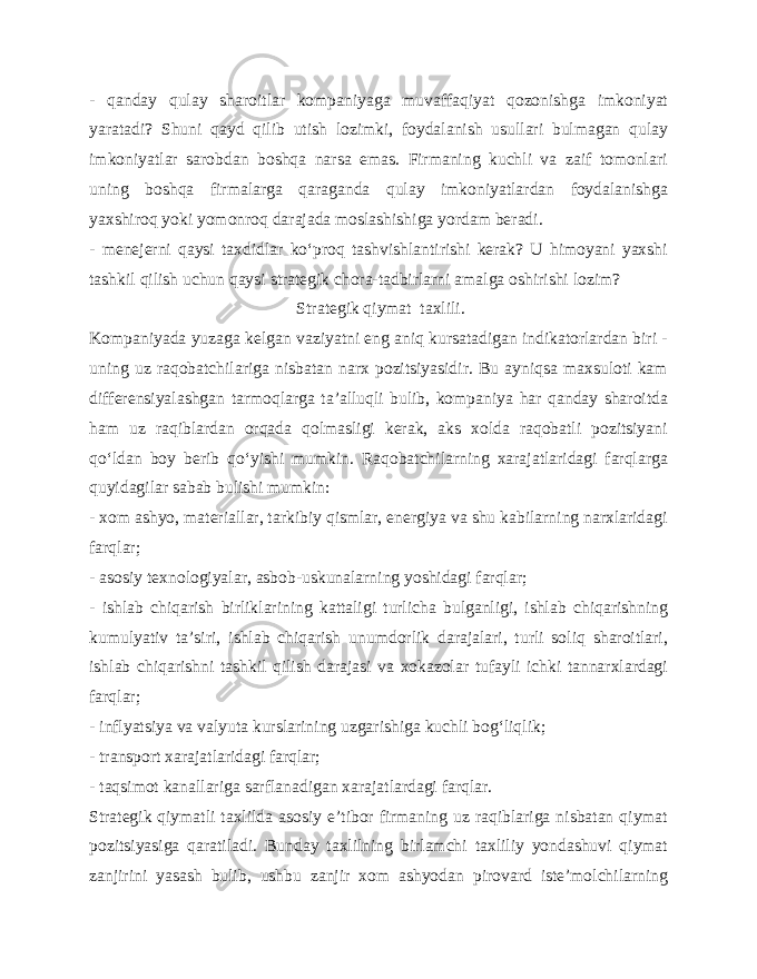 - qanday qulay sharoitlar kompaniyaga muvaffaqiyat qozonishga imkoniyat yaratadi? Shuni qayd qilib utish lozimki, foydalanish usullari bulmagan qulay imkoniyatlar sarobdan boshqa narsa emas. Firmaning kuchli va zaif tomonlari uning boshqa firmalarga qaraganda qulay imkoniyatlardan foydalanishga yaxshiroq yoki yomonroq darajada moslashishiga yordam beradi. - menejerni qaysi taxdidlar ko‘proq tashvishlantirishi kerak? U himoyani yaxshi tashkil qilish uchun qaysi strategik chora-tadbirlarni amalga oshirishi lozim? Strategik qiymat taxlili. Kompaniyada yuzaga kelgan vaziyatni eng aniq kursatadigan indikatorlardan biri - uning uz raqobatchilariga nisbatan narx pozitsiyasidir. Bu ayniqsa maxsuloti kam differensiyalashgan tarmoqlarga ta’alluqli bulib, kompaniya har qanday sharoitda ham uz raqiblardan orqada qolmasligi kerak, aks xolda raqobatli pozitsiyani qo‘ldan boy berib qo‘yishi mumkin. Raqobatchilarning xarajatlaridagi farqlarga quyidagilar sabab bulishi mumkin: - xom ashyo, materiallar, tarkibiy qismlar, energiya va shu kabilarning narxlaridagi farqlar; - asosiy texnologiyalar, asbob-uskunalarning yoshidagi farqlar; - ishlab chiqarish birliklarining kattaligi turlicha bulganligi, ishlab chiqarishning kumulyativ ta’siri, ishlab chiqarish unumdorlik darajalari, turli soliq sharoitlari, ishlab chiqarishni tashkil qilish darajasi va xokazolar tufayli ichki tannarxlardagi farqlar; - inflyatsiya va valyuta kurslarining uzgarishiga kuchli bog‘liqlik; - transport xarajatlaridagi farqlar; - taqsimot kanallariga sarflanadigan xarajatlardagi farqlar. Strategik qiymatli taxlilda asosiy e’tibor firmaning uz raqiblariga nisbatan qiymat pozitsiyasiga qaratiladi. Bunday taxlilning birlamchi taxliliy yondashuvi qiymat zanjirini yasash bulib, ushbu zanjir xom ashyodan pirovard iste’molchilarning 