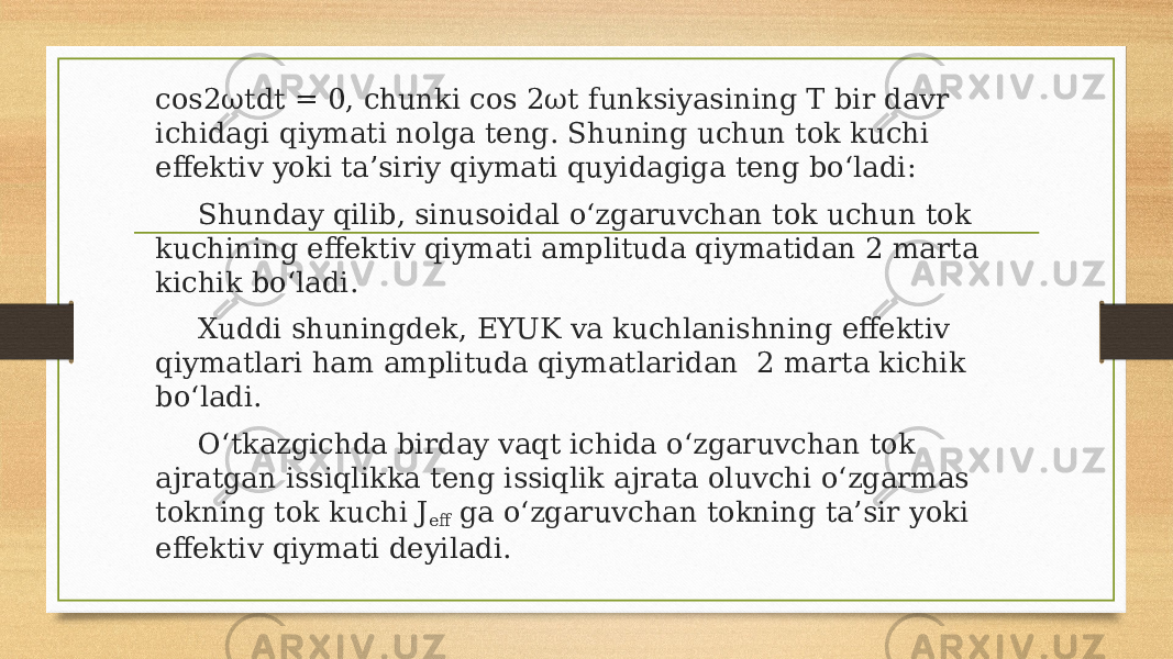 cos2ωtdt = 0, chunki cos 2ωt funksiyasining T bir davr ichidagi qiymati nolga teng. Shuning uchun tok kuchi effektiv yoki ta’siriy qiymati quyidagiga teng bo‘ladi: Shunday qilib, sinusoidal o‘zgaruvchan tok uchun tok kuchining effektiv qiymati amplituda qiymatidan 2 marta kichik bo‘ladi. Xuddi shuningdek, EYUK va kuchlanishning effektiv qiymatlari ham amplituda qiymatlaridan 2 marta kichik bo‘ladi. O‘tkazgichda birday vaqt ichida o‘zgaruvchan tok ajratgan issiqlikka teng issiqlik ajrata oluvchi o‘zgarmas tokning tok kuchi J eff ga o‘zgaruvchan tokning ta’sir yoki effektiv qiymati deyiladi. 