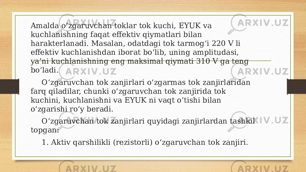 Amalda o‘zgaruvchan toklar tok kuchi, EYUK va kuchlanishning faqat effektiv qiymatlari bilan harakterlanadi. Masalan, odatdagi tok tarmog‘i 220 V li effektiv kuchlanishdan iborat bo‘lib, uning amplitudasi, ya’ni kuchlanishning eng maksimal qiymati 310 V ga teng bo‘ladi. O‘zgaruvchan tok zanjirlari o‘zgarmas tok zanjirlaridan farq qiladilar, chunki o‘zgaruvchan tok zanjirida tok kuchini, kuchlanishni va EYUK ni vaqt o‘tishi bilan o‘zgarishi ro‘y beradi. O‘zgaruvchan tok zanjirlari quyidagi zanjirlardan tashkil topgan: 1. Aktiv qarshilikli (rezistorli) o‘zgaruvchan tok zanjiri. 