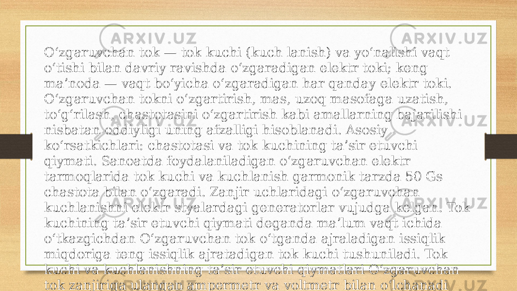 Oʻzgaruvchan tok — tok kuchi (kuch lanish) va yoʻnalishi vaqt oʻtishi bilan davriy ravishda oʻzgaradigan elektr toki; keng maʼnoda — vaqt boʻyicha oʻzgaradigan har qanday elektr toki. Oʻzgaruvchan tokni oʻzgartirish, mas, uzoq masofaga uzatish, toʻgʻrilash, chastotasini oʻzgartirish kabi amallarning bajarilishi nisbatan oddiyligi uning afzalligi hisoblanadi. Asosiy koʻrsatkichlari: chastotasi va tok kuchining taʼsir etuvchi qiymati. Sanoatda foydalaniladigan oʻzgaruvchan elektr tarmoqlarida tok kuchi va kuchlanish garmonik tarzda 50 Gs chastota bilan oʻzgaradi. Zanjir uchlaridagi oʻzgaruvchan kuchlanishni elektr styalardagi generatorlar vujudga kelgan. Tok kuchining taʼsir etuvchi qiymati deganda maʼlum vaqt ichida oʻtkazgichdan Oʻzgaruvchan tok oʻtganda ajraladigan issiqlik miqdoriga teng issiqlik ajratadigan tok kuchi tushuniladi. Tok kuchi va kuchlanishning taʼsir etuvchi qiymatlari Oʻzgaruvchan tok zanjiriga ulangan ampermetr va voltmetr bilan oʻlchanadi 