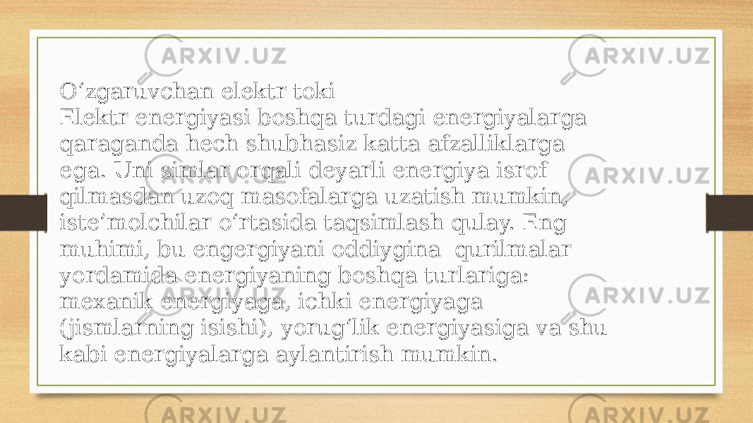 O‘zgaruvchan elektr toki Elektr energiyasi boshqa turdagi energiyalarga qaraganda hech shubhasiz katta afzalliklarga ega. Uni simlar orqali deyarli energiya isrof qilmasdan uzoq masofalarga uzatish mumkin, iste’molchilar o‘rtasida taqsimlash qulay. Eng muhimi, bu engergiyani oddiygina qurilmalar yordamida energiyaning boshqa turlariga: mexanik energiyaga, ichki energiyaga (jismlarning isishi), yorug‘lik energiyasiga va shu kabi energiyalarga aylantirish mumkin. 