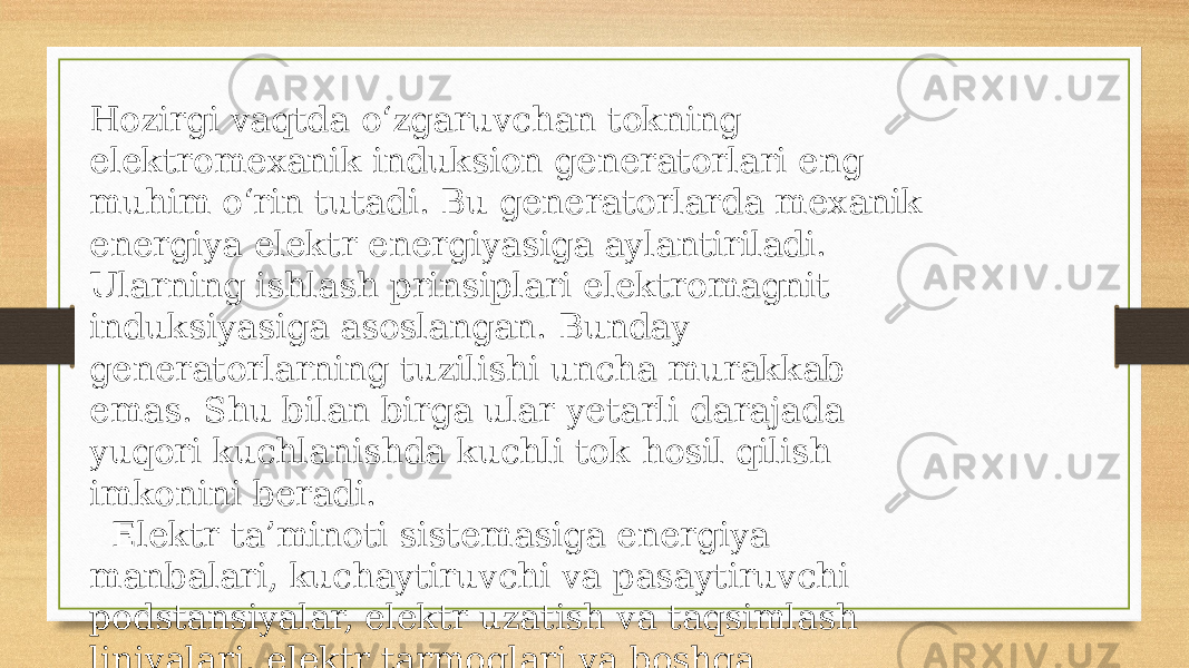 Hozirgi vaqtda o‘zgaruvchan tokning elektromexanik induksion generatorlari eng muhim o‘rin tutadi. Bu generatorlarda mexanik energiya elektr energiyasiga aylantiriladi. Ularning ishlash prinsiplari elektromagnit induksiyasiga asoslangan. Bunday generatorlarning tuzilishi uncha murakkab emas. Shu bilan birga ular yetarli darajada yuqori kuchlanishda kuchli tok hosil qilish imkonini beradi. Elektr ta’minoti sistemasiga energiya manbalari, kuchaytiruvchi va pasaytiruvchi podstansiyalar, elektr uzatish va taqsimlash liniyalari, elektr tarmoqlari va boshqa yordamchi qurilmalar kiradi. 