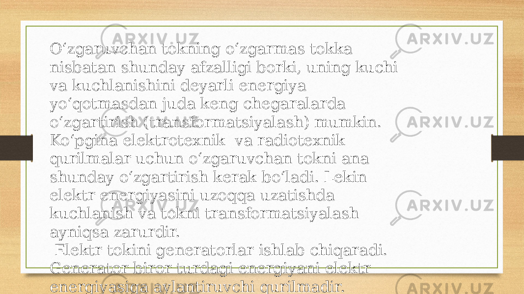 O‘zgaruvchan tokning o‘zgarmas tokka nisbatan shunday afzalligi borki, uning kuchi va kuchlanishini deyarli energiya yo‘qotmasdan juda keng chegaralarda o‘zgartirish (transformatsiyalash) mumkin. Ko‘pgina elektrotexnik va radiotexnik qurilmalar uchun o‘zgaruvchan tokni ana shunday o‘zgartirish kerak bo‘ladi. Lekin elektr energiyasini uzoqqa uzatishda kuchlanish va tokni transformatsiyalash ayniqsa zarurdir. Elektr tokini generatorlar ishlab chiqaradi. Generator biror turdagi energiyani elektr energiyasiga aylantiruvchi qurilmadir. 