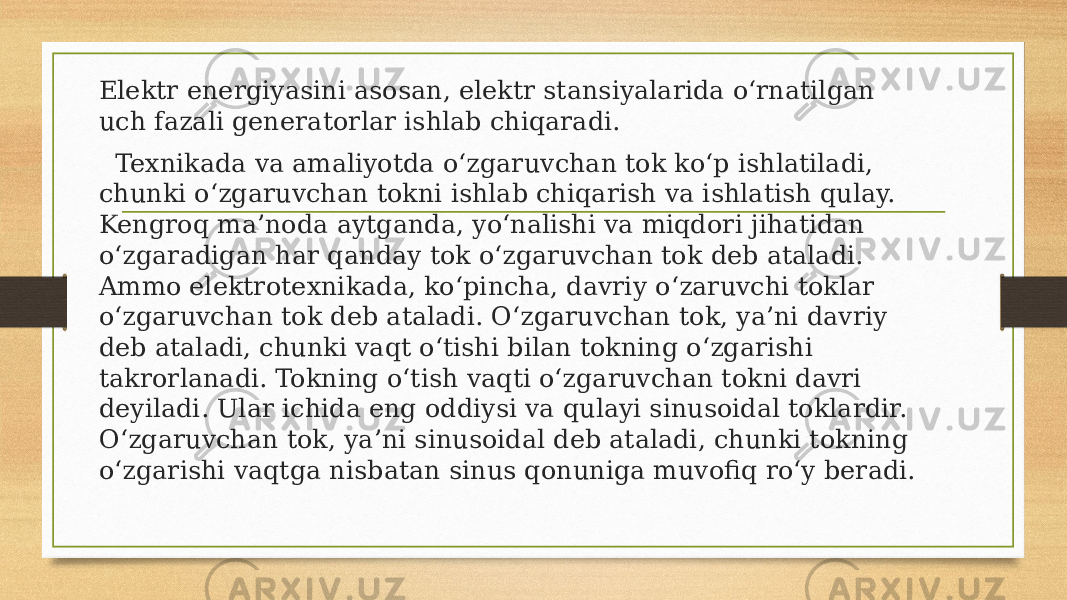 Elektr energiyasini asosan, elektr stansiyalarida o‘rnatilgan uch fazali generatorlar ishlab chiqaradi. Texnikada va amaliyotda o‘zgaruvchan tok ko‘p ishlatiladi, chunki o‘zgaruvchan tokni ishlab chiqarish va ishlatish qulay. Kengroq ma’noda aytganda, yo‘nalishi va miqdori jihatidan o‘zgaradigan har qanday tok o‘zgaruvchan tok deb ataladi. Ammo elektrotexnikada, ko‘pincha, davriy o‘zaruvchi toklar o‘zgaruvchan tok deb ataladi. O‘zgaruvchan tok, ya’ni davriy deb ataladi, chunki vaqt o‘tishi bilan tokning o‘zgarishi takrorlanadi. Tokning o‘tish vaqti o‘zgaruvchan tokni davri deyiladi. Ular ichida eng oddiysi va qulayi sinusoidal toklardir. O‘zgaruvchan tok, ya’ni sinusoidal deb ataladi, chunki tokning o‘zgarishi vaqtga nisbatan sinus qonuniga muvofiq ro‘y beradi. 