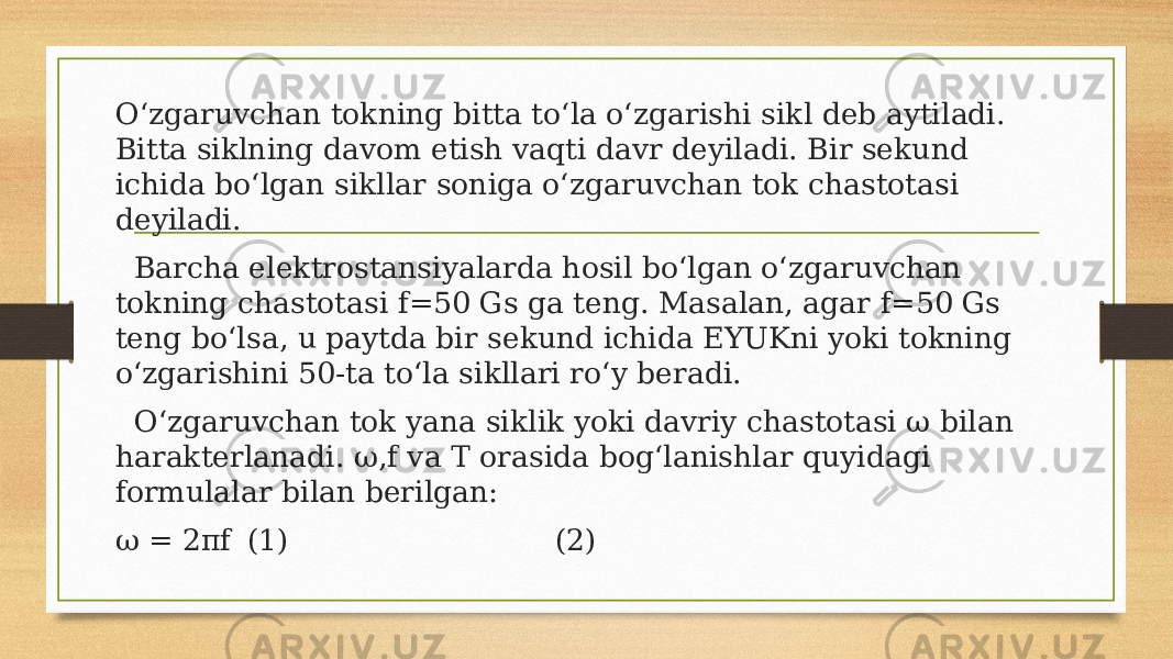 O‘zgaruvchan tokning bitta to‘la o‘zgarishi sikl deb aytiladi. Bitta siklning davom etish vaqti davr deyiladi. Bir sekund ichida bo‘lgan sikllar soniga o‘zgaruvchan tok chastotasi deyiladi. Barcha elektrostansiyalarda hosil bo‘lgan o‘zgaruvchan tokning chastotasi f=50 Gs ga teng. Masalan, agar f=50 Gs teng bo‘lsa, u paytda bir sekund ichida EYUKni yoki tokning o‘zgarishini 50-ta to‘la sikllari ro‘y beradi. O‘zgaruvchan tok yana siklik yoki davriy chastotasi ω bilan harakterlanadi. ω,f va T orasida bog‘lanishlar quyidagi formulalar bilan berilgan: ω = 2πf (1) (2) 