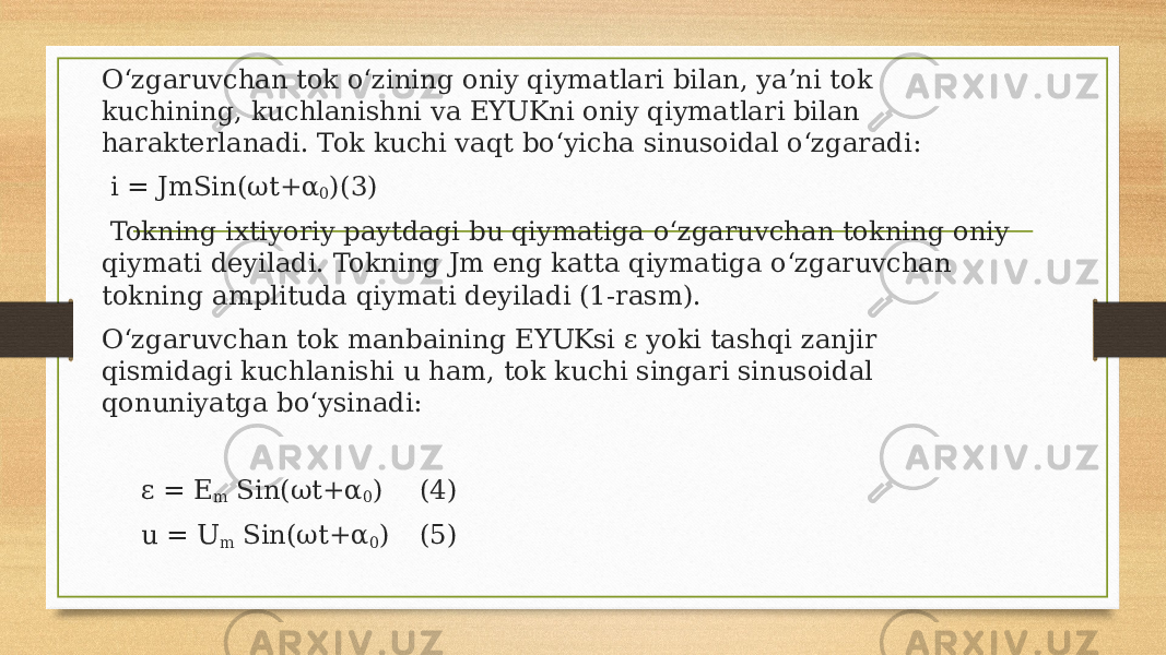 O‘zgaruvchan tok o‘zining oniy qiymatlari bilan, ya’ni tok kuchining, kuchlanishni va EYUKni oniy qiymatlari bilan harakterlanadi. Tok kuchi vaqt bo‘yicha sinusoidal o‘zgaradi:   i = JmSin(ωt+α 0 ) (3)   Tokning ixtiyoriy paytdagi bu qiymatiga o‘zgaruvchan tokning oniy qiymati deyiladi. Tokning Jm eng katta qiymatiga o‘zgaruvchan tokning amplituda qiymati deyiladi (1-rasm). O‘zgaruvchan tok manbaining EYUKsi ε yoki tashqi zanjir qismidagi kuchlanishi u ham, tok kuchi singari sinusoidal qonuniyatga bo‘ysinadi:   ε = Ε m Sin(ωt+α 0 ) (4) u = U m Sin(ωt+α 0 ) (5) 