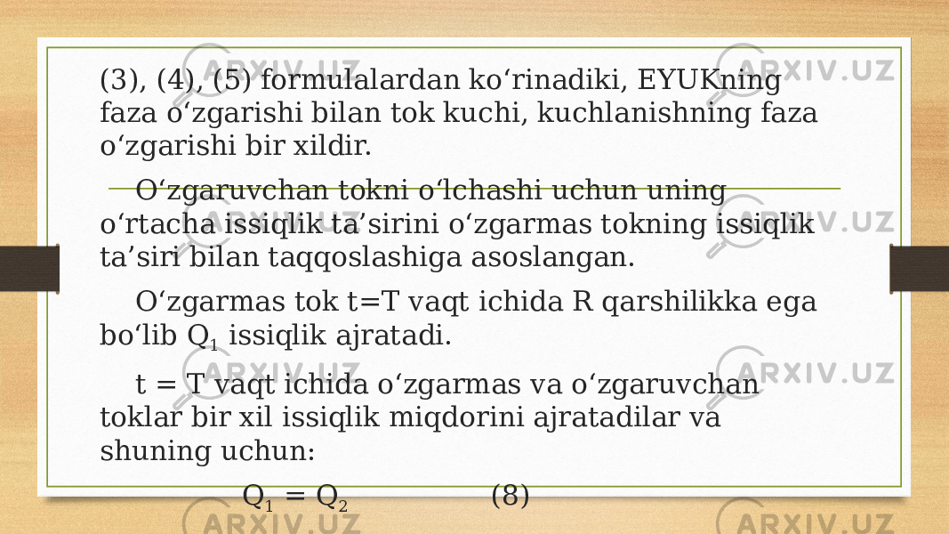 (3), (4), (5) formulalardan ko‘rinadiki, EYUKning faza o‘zgarishi bilan tok kuchi, kuchlanishning faza o‘zgarishi bir xildir. O‘zgaruvchan tokni o‘lchashi uchun uning o‘rtacha issiqlik ta’sirini o‘zgarmas tokning issiqlik ta’siri bilan taqqoslashiga asoslangan. O‘zgarmas tok t=T vaqt ichida R qarshilikka ega bo‘lib Q 1 issiqlik ajratadi. t = T vaqt ichida o‘zgarmas va o‘zgaruvchan toklar bir xil issiqlik miqdorini ajratadilar va shuning uchun: Q 1 = Q 2 (8) 