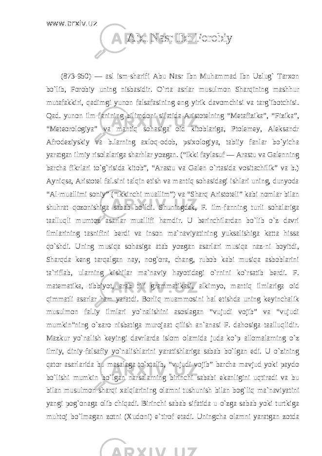 www.arxiv.uz Abu Nasr Ibn Forobiy (873-950) — asl ism-sharifi Abu Nasr Ibn Muhammad Ibn Uzlug` Tarxon bo`lib, Forobiy uning nisbasidir. O`rta asrlar musulmon Sharqining mashhur mutafakkiri, qadimgi yunon falsafasining eng yirik davomchisi va targ`ibotchisi. Qad. yunon ilm-fanining bilimdoni sifatida Aristotelning “Metafizika”, “Fizika”, “Meteorologiya” va mantiq sohasiga oid kitoblariga, Ptolemey, Aleksandr Afrodeziyskiy va b.larning axloq-odob, psixologiya, tabiiy fanlar bo`yicha yaratgan ilmiy risolalariga sharhlar yozgan. (“Ikki faylasuf — Arastu va Galenning barcha fikrlari to`g`risida kitob”, “Arastu va Galen o`rtasida vositachilik” va b.) Ayniqsa, Aristotel fal.sini talqin etish va mantiq sohasidagi ishlari uning, dunyoda “Al-muallimi soniy” (“ikkinchi muallim”) va “Sharq Aristoteli” kabi nomlar bilan shuhrat qozonishiga sabab bo`ldi. Shuningdek, F. ilm-fanning turli sohalariga taalluqli mumtoz asarlar muallifi hamdir. U berinchilardan bo`lib o`z davri ilmlarining tasnifini berdi va inson ma`naviyatining yuksalishiga katta hissa qo`shdi. Uning musiqa sohasiga atab yozgan asarlari musiqa naz-ni boyitdi, Sharqda keng tarqalgan nay, nog`ora, chang, rubob kabi musiqa asboblarini ta`riflab, ularning kishilar ma`naviy hayotidagi o`rnini ko`rsatib berdi. F. matematika, tibbiyot, arab tili grammatikasi, alkimyo, mantiq ilmlariga oid qimmatli asarlar ham yaratdi. Borliq muammosini hal etishda uning keyinchalik musulmon fal.iy ilmlari yo`nalishini asoslagan “vujudi vojib” va “vujudi mumkin”ning o`zaro nisbatiga murojaat qilish an`anasi F. dahosiga taalluqlidir. Mazkur yo`nalish keyingi davrlarda islom olamida juda ko`p allomalarning o`z ilmiy, diniy-falsafiy yo`nalishlarini yaratishlariga sabab bo`lgan edi. U o`zining qator asarlarida bu masalaga to`xtalib, “vujudi vojib” barcha mavjud yoki paydo bo`lishi mumkin bo`lgan narsalarning birinchi sababi ekanligini uqtiradi va bu bilan musulmon sharqi xalqlarining olamni tushunish bilan bog`liq ma`naviyatini yangi pog`onaga olib chiqadi. Birinchi sabab sifatida u o`zga sabab yoki turtkiga muhtoj bo`lmagan zotni (Xudoni) e`tirof etadi. Uningcha olamni yaratgan zotda 