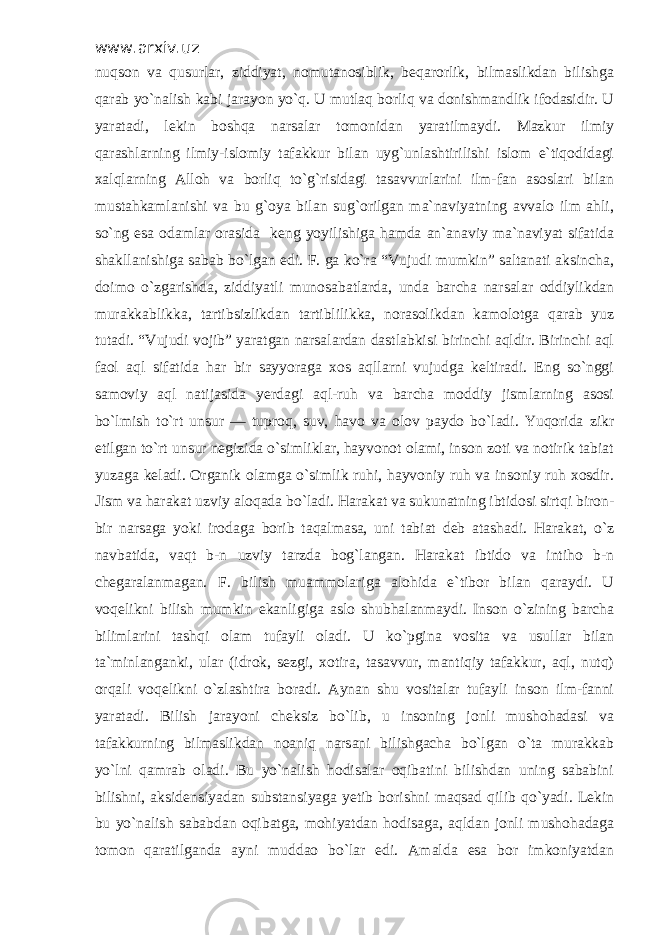 www.arxiv.uz nuqson va qusurlar, ziddiyat, nomutanosiblik, beqarorlik, bilmaslikdan bilishga qarab yo`nalish kabi jarayon yo`q. U mutlaq borliq va donishmandlik ifodasidir. U yaratadi, lekin boshqa narsalar tomonidan yaratilmaydi. Mazkur ilmiy qarashlarning ilmiy-islomiy tafakkur bilan uyg`unlashtirilishi islom e`tiqodidagi xalqlarning Alloh va borliq to`g`risidagi tasavvurlarini ilm-fan asoslari bilan mustahkamlanishi va bu g`oya bilan sug`orilgan ma`naviyatning avvalo ilm ahli, so`ng esa odamlar orasida keng yoyilishiga hamda an`anaviy ma`naviyat sifatida shakllanishiga sabab bo`lgan edi. F. ga ko`ra “Vujudi mumkin” saltanati aksincha, doimo o`zgarishda, ziddiyatli munosabatlarda, unda barcha narsalar oddiylikdan murakkablikka, tartibsizlikdan tartiblilikka, norasolikdan kamolotga qarab yuz tutadi. “Vujudi vojib” yaratgan narsalardan dastlabkisi birinchi aqldir. Birinchi aql faol aql sifatida har bir sayyoraga xos aqllarni vujudga keltiradi. Eng so`nggi samoviy aql natijasida yerdagi aql-ruh va barcha moddiy jismlarning asosi bo`lmish to`rt unsur — tuproq, suv, havo va olov paydo bo`ladi. Yuqorida zikr etilgan to`rt unsur negizida o`simliklar, hayvonot olami, inson zoti va notirik tabiat yuzaga keladi. Organik olamga o`simlik ruhi, hayvoniy ruh va insoniy ruh xosdir. Jism va harakat uzviy aloqada bo`ladi. Harakat va sukunatning ibtidosi sirtqi biron- bir narsaga yoki irodaga borib taqalmasa, uni tabiat deb atashadi. Harakat, o`z navbatida, vaqt b-n uzviy tarzda bog`langan. Harakat ibtido va intiho b-n chegaralanmagan. F. bilish muammolariga alohida e`tibor bilan qaraydi. U voqelikni bilish mumkin ekanligiga aslo shubhalanmaydi. Inson o`zining barcha bilimlarini tashqi olam tufayli oladi. U ko`pgina vosita va usullar bilan ta`minlanganki, ular (idrok, sezgi, xotira, tasavvur, mantiqiy tafakkur, aql, nutq) orqali voqelikni o`zlashtira boradi. Aynan shu vositalar tufayli inson ilm-fanni yaratadi. Bilish jarayoni cheksiz bo`lib, u insoning jonli mushohadasi va tafakkurning bilmaslikdan noaniq narsani bilishgacha bo`lgan o`ta murakkab yo`lni qamrab oladi. Bu yo`nalish hodisalar oqibatini bilishdan uning sababini bilishni, aksidensiyadan substansiyaga yetib borishni maqsad qilib qo`yadi. Lekin bu yo`nalish sababdan oqibatga, mohiyatdan hodisaga, aqldan jonli mushohadaga tomon qaratilganda ayni muddao bo`lar edi. Amalda esa bor imkoniyatdan 