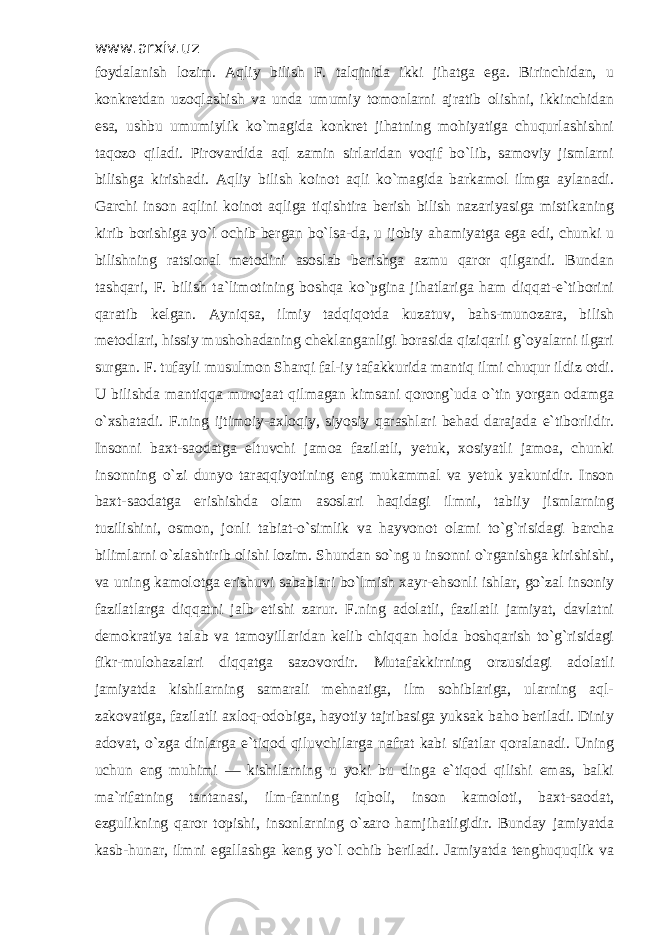 www.arxiv.uz foydalanish lozim. Aqliy bilish F. talqinida ikki jihatga ega. Birinchidan, u konkretdan uzoqlashish va unda umumiy tomonlarni ajratib olishni, ikkinchidan esa, ushbu umumiylik ko`magida konkret jihatning mohiyatiga chuqurlashishni taqozo qiladi. Pirovardida aql zamin sirlaridan voqif bo`lib, samoviy jismlarni bilishga kirishadi. Aqliy bilish koinot aqli ko`magida barkamol ilmga aylanadi. Garchi inson aqlini koinot aqliga tiqishtira berish bilish nazariyasiga mistikaning kirib borishiga yo`l ochib bergan bo`lsa-da, u ijobiy ahamiyatga ega edi, chunki u bilishning ratsional metodini asoslab berishga azmu qaror qilgandi. Bundan tashqari, F. bilish ta`limotining boshqa ko`pgina jihatlariga ham diqqat-e`tiborini qaratib kelgan. Ayniqsa, ilmiy tadqiqotda kuzatuv, bahs-munozara, bilish metodlari, hissiy mushohadaning cheklanganligi borasida qiziqarli g`oyalarni ilgari surgan. F. tufayli musulmon Sharqi fal-iy tafakkurida mantiq ilmi chuqur ildiz otdi. U bilishda mantiqqa murojaat qilmagan kimsani qorong`uda o`tin yorgan odamga o`xshatadi. F.ning ijtimoiy-axloqiy, siyosiy qarashlari behad darajada e`tiborlidir. Insonni baxt-saodatga eltuvchi jamoa fazilatli, yetuk, xosiyatli jamoa, chunki insonning o`zi dunyo taraqqiyotining eng mukammal va yetuk yakunidir. Inson baxt-saodatga erishishda olam asoslari haqidagi ilmni, tabiiy jismlarning tuzilishini, osmon, jonli tabiat-o`simlik va hayvonot olami to`g`risidagi barcha bilimlarni o`zlashtirib olishi lozim. Shundan so`ng u insonni o`rganishga kirishishi, va uning kamolotga erishuvi sabablari bo`lmish xayr-ehsonli ishlar, go`zal insoniy fazilatlarga diqqatni jalb etishi zarur. F.ning adolatli, fazilatli jamiyat, davlatni demokratiya talab va tamoyillaridan kelib chiqqan holda boshqarish to`g`risidagi fikr-mulohazalari diqqatga sazovordir. Mutafakkirning orzusidagi adolatli jamiyatda kishilarning samarali mehnatiga, ilm sohiblariga, ularning aql- zakovatiga, fazilatli axloq-odobiga, hayotiy tajribasiga yuksak baho beriladi. Diniy adovat, o`zga dinlarga e`tiqod qiluvchilarga nafrat kabi sifatlar qoralanadi. Uning uchun eng muhimi — kishilarning u yoki bu dinga e`tiqod qilishi emas, balki ma`rifatning tantanasi, ilm-fanning iqboli, inson kamoloti, baxt-saodat, ezgulikning qaror topishi, insonlarning o`zaro hamjihatligidir. Bunday jamiyatda kasb-hunar, ilmni egallashga keng yo`l ochib beriladi. Jamiyatda tenghuquqlik va 