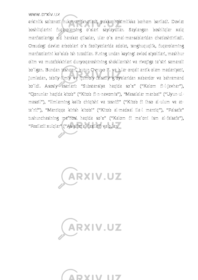 www.arxiv.uz erkinlik saltanati hukmronlik qiladi, yakka hokimlikka barham beriladi. Davlat boshliqlarini fuqarolarning o`zlari saylaydilar. Saylangan boshliqlar xalq manfaatlariga zid harakat qilsalar, ular o`z amal-mansablaridan chetlashtiriladi. Orzudagi davlat arboblari o`z faoliyatlarida adolat, tenghuquqlik, fuqarolarning manfaatlarini ko`zlab ish tutadilar. F.ning undan keyingi avlod ziyolilari, mashhur olim va mutafakkirlari dunyoqarashining shakllanishi va rivojiga ta`siri samarali bo`lgan. Bundan tashqari, butun Ovrupo F. va b.lar orqali antik olam madaniyati, jumladan, tabiiy-ilmiy va ijtimoiy-falsafiy g`oyalaridan xabardor va bahramand bo`ldi. Asosiy asarlari: “Substansiya haqida so`z” (“Kalom fi-l-javhar”), “Qonunlar haqida kitob” (“Kitob fi-n-navomis”), “Masalalar manbai” (“Uyun-ul- masoil”), “Ilmlarning kelib chiqishi va tasnifi” (“Kitob fi ihso al-ulum va at- ta`rif”), “Mantiqqa kirish kitobi” (“Kitob al-madxal ila-l mantiq”), “Falsafa” tushunchasining ma`nosi haqida so`z” (“Kalom fi ma`oni ism al-falsafa”), “Fazilatli xulqlar” (“As-sifat al-fazila”) va b.lar. 