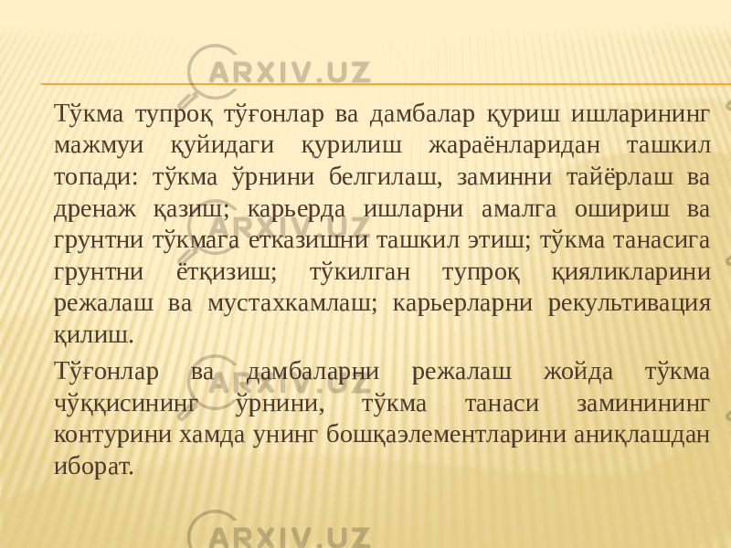 Тўкма тупроқ тўғонлар ва дамбалар қуриш ишларининг мажмуи қуйидаги қурилиш жараёнларидан ташкил топади: тўкма ўрнини белгилаш, заминни тайёрлаш ва дренаж қазиш; карьерда ишларни амалга ошириш ва грунтни тўкмага етказишни ташкил этиш; тўкма танасига грунтни ётқизиш; тўкилган тупроқ қияликларини режалаш ва мустахкамлаш; карьерларни рекультивация қилиш. Тўғонлар ва дамбаларни режалаш жойда тўкма чўққисининг ўрнини, тўкма танаси заминининг контурини хамда унинг бошқаэлементларини аниқлашдан иборат. 