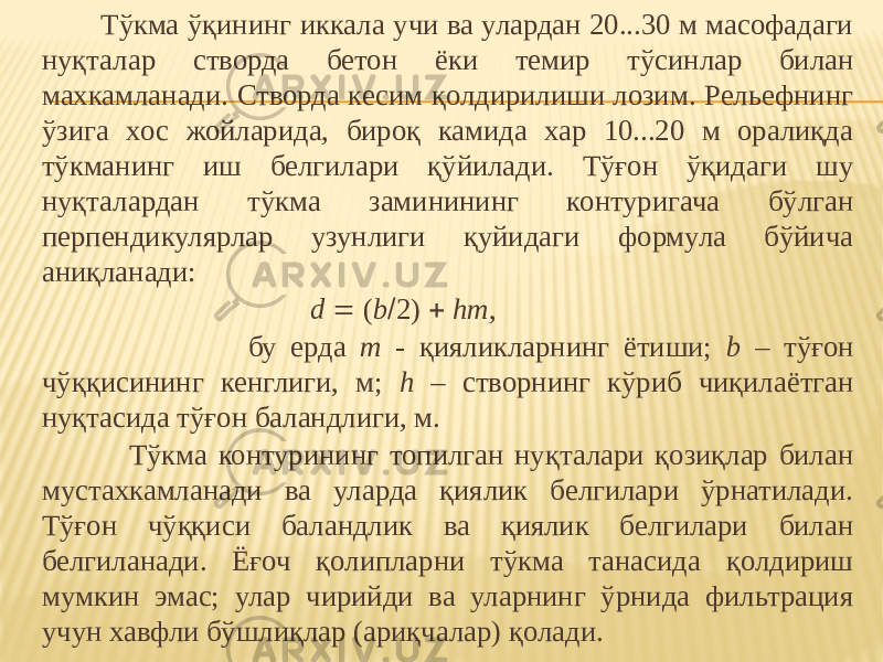  Тўкма ўқининг иккала учи ва улардан 20...30 м масофадаги нуқталар створда бетон ёки темир тўсинлар билан махкамланади. Створда кесим қолдирилиши лозим. Рельефнинг ўзига хос жойларида, бироқ камида хар 10...20 м оралиқда тўкманинг иш белгилари қўйилади. Тўғон ўқидаги шу нуқталардан тўкма заминининг контуригача бўлган перпендикулярлар узунлиги қуйидаги формула бўйича аниқланади: d  ( b  2)  hm , бу ерда m - қияликларнинг ётиши; b – тўғон чўққисининг кенглиги, м; h – створнинг кўриб чиқилаётган нуқтасида тўғон баландлиги, м. Тўкма контурининг топилган нуқталари қозиқлар билан мустахкамланади ва уларда қиялик белгилари ўрнатилади. Тўғон чўққиси баландлик ва қиялик белгилари билан белгиланади. Ёғоч қолипларни тўкма танасида қолдириш мумкин эмас; улар чирийди ва уларнинг ўрнида фильтрация учун хавфли бўшлиқлар (ариқчалар) қолади. 