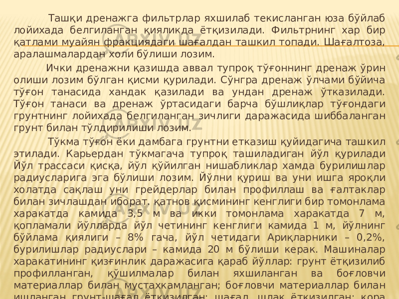  Ташқи дренажга фильтрлар яхшилаб текисланган юза бўйлаб лойихада белгиланган қияликда ётқизилади. Фильтрнинг хар бир қатлами муайян фракциядаги шағалдан ташкил топади. Шағалтоза, аралашмалардан холи бўлиши лозим. Ички дренажни қазишда аввал тупроқ тўғоннинг дренаж ўрин олиши лозим бўлган қисми қурилади. Сўнгра дренаж ўлчами бўйича тўғон танасида хандак қазилади ва ундан дренаж ўтказилади. Тўғон танаси ва дренаж ўртасидаги барча бўшлиқлар тўғондаги грунтнинг лойихада белгиланган зичлиги даражасида шиббаланган грунт билан тўлдирилиши лозим. Тўкма тўғон ёки дамбага грунтни етказиш қуйидагича ташкил этилади. Карьердан тўкмагача тупроқ ташиладиган йўл қурилади Йўл трассаси қисқа, йўл қўйилган нишабликлар хамда бурилишлар радиусларига эга бўлиши лозим. Йўлни қуриш ва уни ишга яроқли холатда сақлаш уни грейдерлар билан профиллаш ва ғалтаклар билан зичлашдан иборат. қатнов қисмининг кенглиги бир томонлама харакатда камида 3,5 м ва икки томонлама харакатда 7 м, қопламали йўлларда йўл четининг кенглиги камида 1 м, йўлнинг бўйлама қиялиги – 8% гача, йўл четидаги Ариқларники – 0,2%, бурилишлар радиуслари – камида 20 м бўлиши керак. Машиналар харакатининг қизғинлик даражасига қараб йўллар: грунт ётқизилиб профилланган, қўшилмалар билан яхшиланган ва боғловчи материаллар билан мустахкамланган; боғловчи материаллар билан ишланган грунт-шағал ётқизилган; шағал, шлак ётқизилган; қора шағалётқизилган; йиғмабетон ва монолит (қатнов жуда қизғин бўлса) бўлади. Йўлларни соз холатда сақлаш ЕНиР бўйича меъёрланади. 