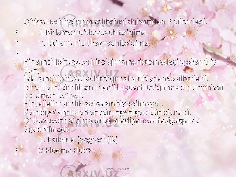 • O‘tkazuvchito‘qimakelibchiqishjixatidan 2 xilbo‘ladi. • 1.Birlamchio‘tkazuvchito‘qima. • 2.Ikkilamchio‘tkazuvchito‘qima. • Birlamchio‘tkazuvchito‘qimameristemadagiprokambiy- dan, ikkilamchio‘tkazuvchito‘qimakambiydanxosilbo‘ladi. Birpallalio‘simliklarningo‘tkazuvchito‘qimasibirlamchivai kkilamchibo‘ladi. Birpallalio‘simliklardakambiybo‘lmaydi. Kambiyo‘simliklartanasiningenigao‘stiribturadi. O‘tkazuvchito‘qimalarbajaradiganvazifasigaqarab 2gabo‘linadi: • 1. Ksilema.(yog‘ochlik) • 2.Floema.(lub) www.arxiv.uz 