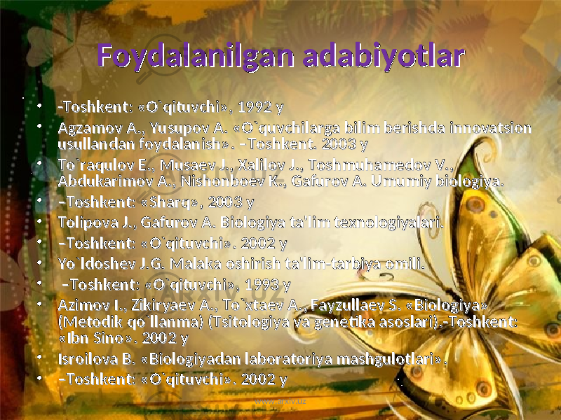 Foydalanilgan adabiyotlarFoydalanilgan adabiyotlar • -Toshkent: «O`qituvchi», 1992 y-Toshkent: «O`qituvchi», 1992 y • Agzamov A., Yusupov A. «O`quvchilarga bilim berishda innovatsion Agzamov A., Yusupov A. «O`quvchilarga bilim berishda innovatsion usullandan foydalanish». –Toshkent. 2003 yusullandan foydalanish». –Toshkent. 2003 y • To`raqulov E., Musaev J., Xalilov J., Toshmuhamedov V., To`raqulov E., Musaev J., Xalilov J., Toshmuhamedov V., Abdukarimov A., Nishonboev K., Gafurov A. Umumiy biologiya. Abdukarimov A., Nishonboev K., Gafurov A. Umumiy biologiya. • –– Toshkent: «Sharq», 2003 yToshkent: «Sharq», 2003 y • Tolipova J., Gafurov A. Biologiya ta&#39;lim texnologiyalari. Tolipova J., Gafurov A. Biologiya ta&#39;lim texnologiyalari. • –– Toshkent: «O`qituvchi». 2002 yToshkent: «O`qituvchi». 2002 y • Yo`ldoshev J.G. Malaka oshirish ta&#39;lim-tarbiya omili.Yo`ldoshev J.G. Malaka oshirish ta&#39;lim-tarbiya omili. • – – Toshkent: «O`qituvchi», 1993 yToshkent: «O`qituvchi», 1993 y • Azimov I., Zikiryaev A., To`xtaev A., Fayzullaev S. «Biologiya» Azimov I., Zikiryaev A., To`xtaev A., Fayzullaev S. «Biologiya» (Metodik qo`llanma) (Tsitologiya va genetika asoslari).-Toshkent: (Metodik qo`llanma) (Tsitologiya va genetika asoslari).-Toshkent: «Ibn Sino». 2002 y«Ibn Sino». 2002 y • Isroilova B. «Biologiyadan laboratoriya mashgulotlari». Isroilova B. «Biologiyadan laboratoriya mashgulotlari». • –– Toshkent: «O`qituvchi». 2002 yToshkent: «O`qituvchi». 2002 y www.arxiv.uz 