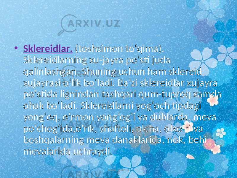 • Sklereidlar. (toshsimon to‘qima). Sklereidlarning xu-jayra po‘sti juda qalinlashgan. Shuning uchun ham sklereid xujayrasi o‘lik bo‘ladi. Ba’zi sklereidlar xujayra po‘stida lignindan tashqari qum-tuproq xamda ohak bo‘ladi. Sklereidlarni yog‘och tipdagi yong‘oq, o‘rmon yong‘og‘i va dublarda, meva po‘chog‘ida,o‘rik, shaftoli, olcha, olxo‘ri va boshqalarning meva danaklarida, nok, behi mevalarida uchraydi. www.arxiv.uz 