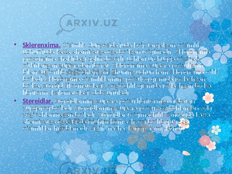 • Sklerenxima . O ‘ simlik dunyosida juda ko ‘ p tarqalgan , o ‘ simlik uchun juda katta ahamiyatga ega bo ‘ lgan to ‘ qimadir . Sklerenxima prozenxima shaklidagi qalin devorli , uchlari urchuqqa o ‘ xshab o ‘ tkirlangan xujayradan iborat . Sklerenxima xujayra po ‘ stilignin bilan sug ‘ orilib yog ‘ ochlangan . Shuning uchun ham sklerenxima o ‘ lik bo ‘ ladi . Sklerenxima o ‘ simliklarning po ‘ stloq qismida joylashgan bo ‘ lsa , stereid ( floematolasi ), yog ‘ ochlik qismida joylashgan bo ‘ lsa libriform ( ksilematolasi ) debyuritiladi . • Stereidlar . Stereidlarning xujayra po ‘ sti libriformga nisbatan yupqaroq bo ‘ ladi . Stereidlarning xujayra po ‘ sti yog ‘ ochlangan yoki yog ‘ ochlanmagan bo ‘ ladi . Stereidlar to ‘ qimachilik sanoatida katta ahamiyatga ega . Bizda muhim hom ashyosi bo ‘ lib quyidagi o ‘ simliklar hisoblanadi : Zig ‘ ir , nasha , kanop , rami , kendr . www.arxiv.uz 