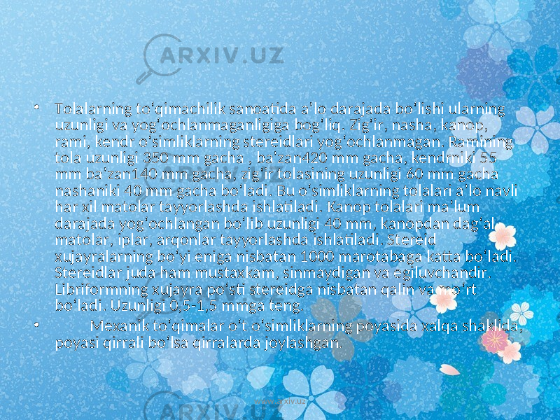 • Tolalarning to ‘ qimachilik sanoatida a ’ lo darajada bo ‘ lishi ularning uzunligi va yog ‘ ochlanmaganligiga bog ‘ liq . Zig ‘ ir , nasha , kanop , rami , kendr o ‘ simliklarning stereidlari yog ‘ ochlanmagan . Ramining tola uzunligi 350 mm gacha , ba ’ zan 420 mm gacha , kendrniki 55 mm ba ’ zan 140 mm gacha , zig ‘ ir tolasining uzunligi 60 mm gacha nashaniki 40 mm gacha bo ‘ ladi . Bu o ‘ simliklarning tolalari a ’ lo navli har xil matolar tayyorlashda ishlatiladi . Kanop tolalari ma ’ lum darajada yog ‘ ochlangan bo ‘ lib uzunligi 40 mm , kanopdan dag ‘ al matolar , iplar , arqonlar tayyorlashda ishlatiladi . Stereid xujayralarning bo ‘ yi eniga nisbatan 1000 marotabaga katta bo ‘ ladi . Stereidlar juda ham mustaxkam , sinmaydigan va egiluvchandir . Libriformning xujayra po ‘ sti stereidga nisbatan qalin va mo ‘ rt bo ‘ ladi . Uzunligi 0,5-1,5 mmga teng. • Mexanik to‘qimalar o‘t o‘simliklarning poyasida xalqa shaklida, poyasi qirrali bo‘lsa qirralarda joylashgan. www.arxiv.uz 