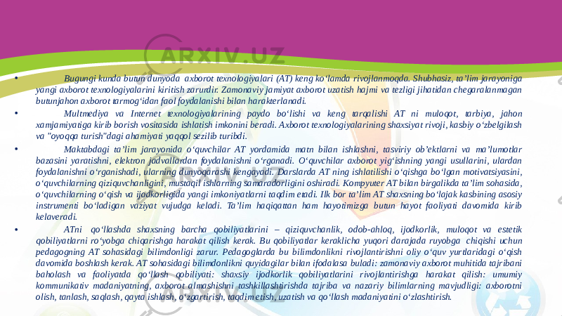 • Bugungi kunda butun dunyoda  axborot texnologiyalari (AT) keng ko‘lamda rivojlanmoqda. Shubhasiz, ta’lim jarayoniga yangi axborot texnologiyalarini kiritish zarurdir. Zamonaviy jamiyat axborot uzatish hajmi va tezligi jihatidan chegaralanmagan butunjahon axborot tarmog‘idan faol foydalanishi bilan harakterlanadi. • Multmediya va Internet texnologiyalarining paydo bo‘lishi va keng tarqalishi AT ni muloqot, tarbiya, jahon xamjamiyatiga kirib borish vositasida ishlatish imkonini beradi. Axborot texnologiyalarining shaxsiyat rivoji, kasbiy o‘zbelgilash va &#34;oyoqqa turish&#34;dagi ahamiyati yaqqol sezilib turibdi. • Maktabdagi ta’lim jarayonida o‘quvchilar AT yordamida matn bilan ishlashni, tasviriy ob’ektlarni va ma’lumotlar bazasini yaratishni, elektron jadvallardan foydalanishni o‘rganadi. O‘quvchilar axborot yig‘ishning yangi usullarini, ulardan foydalanishni o‘rganishadi, ularning dunyoqarashi kengayadi. Darslarda AT ning ishlatilishi o‘qishga bo‘lgan motivatsiyasini, o‘quvchilarning qiziquvchanligini, mustaqil ishlarning samaradorligini oshiradi. Kompyuter AT bilan birgalikda ta’lim sohasida, o‘quvchilarning o‘qish va ijodkorligida yangi imkoniyatlarni taqdim etadi. Ilk bor ta’lim AT shaxsning bo‘lajak kasbining asosiy instrumenti bo‘ladigan vaziyat vujudga keladi. Ta’lim haqiqattan ham hayotimizga butun hayot faoliyati davomida kirib kelaveradi. • ATni  qo‘llashda shaxsning barcha qobiliyatlarini – qiziquvchanlik, odob-ahloq, ijodkorlik, muloqot va estetik qobiliyatlarni ro‘yobga chiqarishga harakat qilish kerak. Bu qobiliyatlar keraklicha yuqori darajada ruyobga  chiqishi uchun pedagogning AT sohasidagi bilimdonligi zarur. Pedagoglarda bu bilimdonlikni rivojlantirishni oliy o‘quv yurtlaridagi o‘qish davomida boshlash kerak. AT sohasidagi bilimdonlikni quyidagilar bilan ifodalasa buladi: zamonaviy axborot muhitida tajribani baholash va faoliyatda qo‘llash qobiliyati: shaxsiy ijodkorlik qobiliyatlarini rivojlantirishga harakat qilish: umumiy kommunikativ madaniyatning, axborot almashishni tashkillashtirishda tajriba va nazariy bilimlarning mavjudligi: axborotni olish, tanlash, saqlash, qayta ishlash, o‘zgartirish, taqdim etish, uzatish va qo‘llash madaniyatini o‘zlashtirish. 