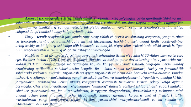 • Axborot texnologiyalari ta’rifi. Ilmiy-texnik rivojlanish xalq xo‘jaligini qayta qurollantirishini va turli sohalarda qo‘llaniluvchi texnika va texnologiyalarning tez almashib turishini taqozo qilmoqda. Bugungi kun uchun fan va texnikaning so‘nggi yutuqlarini o‘zida jamlagan yangi vosita va texnologiyalarning ishlab chiqarishda qo‘llanilishi oddiy holga aylanib qoldi. • Ilmiy – texnik rivojlanish jarayonida zamonaviy ishlab chiqarish asoslarining o‘zgarishi, yangi qurilma va texnologiyalarning qo‘llanilishi aqliy mehnat hissasining, ishchining mehnatdagi ijodiy qobiliyatining, uning kasbiy mobilligining oshishiga olib kelmoqda va tabiiyki, o‘quvchilar maktablarda olishi kerak bo‘lgan bilim va qobiliyatlar tizimining o‘zgartirilishiga olib kelmoqda. • Kasbiy ta’limni kompyuterda qo‘llab-quvvatlash sohasining tizimli o‘rganilishi 30 yildan uzunroq tarixga ega. Bu davr ichida AQSh, Fransiya, Yaponiya, Rossiya va boshqa qator davlatlarning o‘quv yurtlarida turli xildagi EHMlar uchun ta’limga mo‘ljallangan ko‘plab kompyuter tizimlari ishlab chiqilgan. Lekin bunday tizimlarning qo‘llanilish sohalari ancha kengdir. Bu – katta sanoat tashkilotlari, harbiy va jamoatchilik sohalarida kadrlarni mustakil tayyorlash va qayta tayyorlash ishlarini olib boruvchi tashkilotlardir. Bundan tashqari, rivojlangan mamlakatlarda yangi murakkab qurilma va texnologiyalarni o‘rganish va amalga kiritish jarayonlarini tezlashtirish uchun ularga kompyuterli o‘rganish tizimlarini kiritish odatiy xolga aylanib bormoqda. Chet elda o‘rgatishga mo‘ljallangan &#34;yumshoq&#34; dasturiy vositani ishlab chiqish yuqori malakali ishchilar (ruxshunoslarni, fan o‘qituvchilarini, kompyuter dizaynerlarini, dasturchilarini) mehnatini talab qilgani uchun juda &#34; qimmat&#34; soha hisoblanadi. Shunga qaramay ko‘pgina chet el firmalari ta’lim maskanlarida yangi kompyuterli o‘quv tizimlari yaratilishini moliyalashtirishadi va bu sohada o‘z izlanishlarini olib borishadi. 