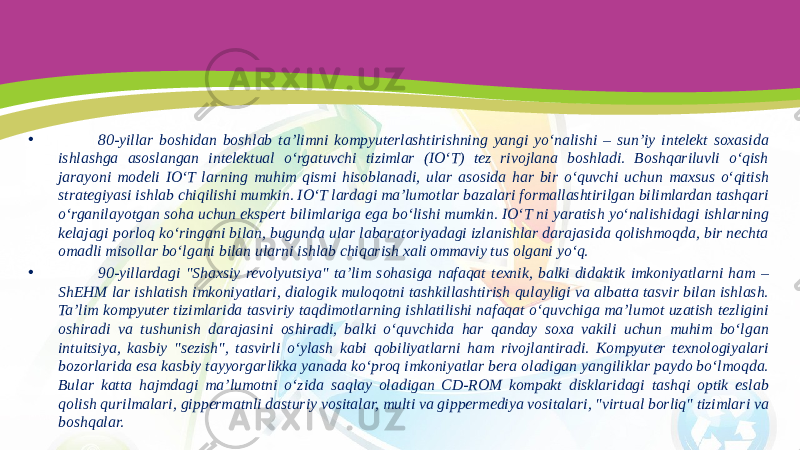 • 80-yillar boshidan boshlab ta’limni kompyuterlashtirishning yangi yo‘nalishi – sun’iy intelekt soxasida ishlashga asoslangan intelektual o‘rgatuvchi tizimlar (IO‘T) tez rivojlana boshladi. Boshqariluvli o‘qish jarayoni modeli IO‘T larning muhim qismi hisoblanadi, ular asosida har bir o‘quvchi uchun maxsus o‘qitish strategiyasi ishlab chiqilishi mumkin. IO‘T lardagi ma’lumotlar bazalari formallashtirilgan bilimlardan tashqari o‘rganilayotgan soha uchun ekspert bilimlariga ega bo‘lishi mumkin. IO‘T ni yaratish yo‘nalishidagi ishlarning kelajagi porloq ko‘ringani bilan, bugunda ular labaratoriyadagi izlanishlar darajasida qolishmoqda, bir nechta omadli misollar bo‘lgani bilan ularni ishlab chiqarish xali ommaviy tus olgani yo‘q. • 90-yillardagi &#34;Shaxsiy revolyutsiya&#34; ta’lim sohasiga nafaqat texnik, balki didaktik imkoniyatlarni ham – ShEHM lar ishlatish imkoniyatlari, dialogik muloqotni tashkillashtirish qulayligi va albatta tasvir bilan ishlash. Ta’lim kompyuter tizimlarida tasviriy taqdimotlarning ishlatilishi nafaqat o‘quvchiga ma’lumot uzatish tezligini oshiradi va tushunish darajasini oshiradi, balki o‘quvchida har qanday soxa vakili uchun muhim bo‘lgan intuitsiya, kasbiy &#34;sezish&#34;, tasvirli o‘ylash kabi qobiliyatlarni ham rivojlantiradi. Kompyuter texnologiyalari bozorlarida esa kasbiy tayyorgarlikka yanada ko‘proq imkoniyatlar bera oladigan yangiliklar paydo bo‘lmoqda. Bular katta hajmdagi ma’lumotni o‘zida saqlay oladigan CD-ROM kompakt disklaridagi tashqi optik eslab qolish qurilmalari, gippermatnli dasturiy vositalar, multi va gippermediya vositalari, &#34;virtual borliq&#34; tizimlari va boshqalar. 