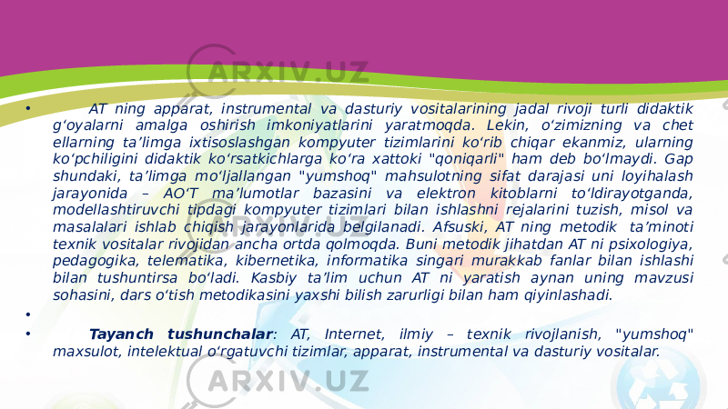 • AT ning apparat, instrumental va dasturiy vositalarining jadal rivoji turli didaktik g‘oyalarni amalga oshirish imkoniyatlarini yaratmoqda. Lekin, o‘zimizning va chet ellarning ta’limga ixtisoslashgan kompyuter tizimlarini ko‘rib chiqar ekanmiz, ularning ko‘pchiligini didaktik ko‘rsatkichlarga ko‘ra xattoki &#34;qoniqarli&#34; ham deb bo‘lmaydi. Gap shundaki, ta’limga mo‘ljallangan &#34;yumshoq&#34; mahsulotning sifat darajasi uni loyihalash jarayonida – AO‘T ma’lumotlar bazasini va elektron kitoblarni to‘ldirayotganda, modellashtiruvchi tipdagi kompyuter tizimlari bilan ishlashni rejalarini tuzish, misol va masalalari ishlab chiqish jarayonlarida belgilanadi. Afsuski, AT ning metodik  ta’minoti texnik vositalar rivojidan ancha ortda qolmoqda. Buni metodik jihatdan AT ni psixologiya, pedagogika, telematika, kibernetika, informatika singari murakkab fanlar bilan ishlashi bilan tushuntirsa bo‘ladi. Kasbiy ta’lim uchun AT ni yaratish aynan uning mavzusi sohasini, dars o‘tish metodikasini yaxshi bilish zarurligi bilan ham qiyinlashadi. •   • Tayanch tushunchalar : AT, Internet, ilmiy – texnik rivojlanish, &#34;yumshoq&#34; maxsulot, intelektual o‘rgatuvchi tizimlar, apparat, instrumental va dasturiy vositalar. 