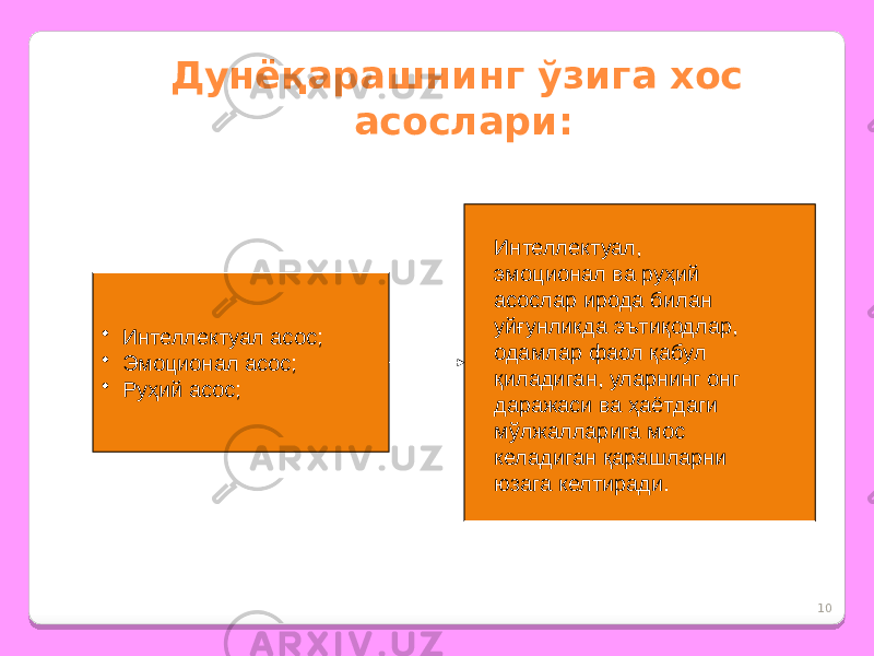 10Дунёқарашнинг ўзига хос асослари: • Интеллектуал асос; • Эмоционал асос; • Руҳий асос; Интеллектуал, эмоционал ва руҳий асослар ирода билан уйғунликда эътиқодлар, одамлар фаол қабул қиладиган, уларнинг онг даражаси ва ҳаётдаги мўлжалларига мос келадиган қарашларни юзага келтиради. 