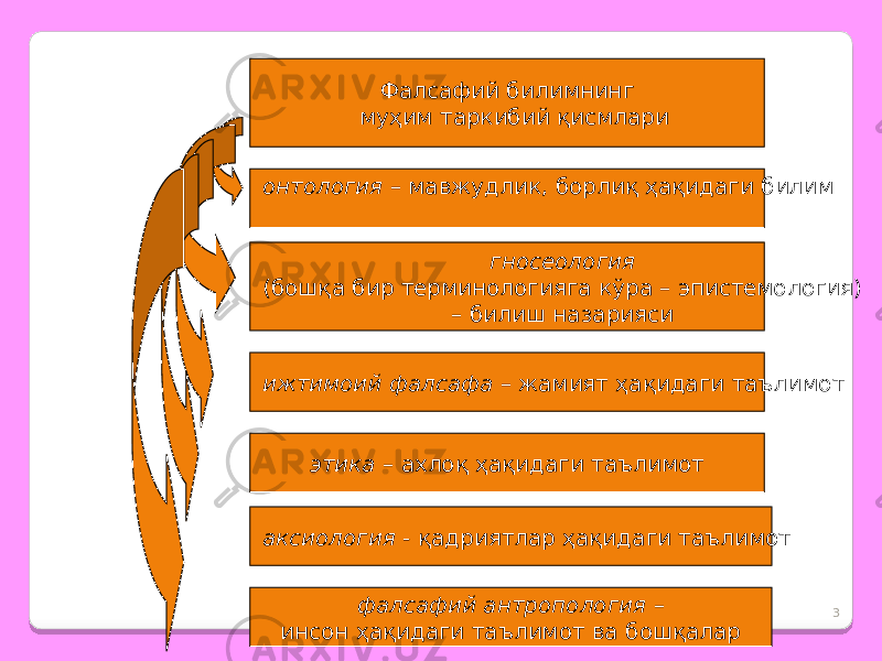 3Ф алсафий билимнинг муҳим таркибий қисмлари гносеология (бошқа бир терминологияга кўра – эпистемология) – билиш назарияси онтология – мавжудлик, борлиқ ҳақидаги билим ижтимоий фалсафа – жамият ҳақидаги таълимот этика – ахлоқ ҳақидаги таълимот аксиология - қадриятлар ҳақидаги таълимот фалсафий антропология – инсон ҳақидаги таълимот ва бошқалар 