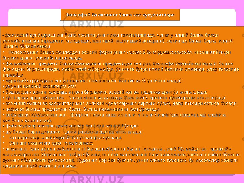 33Фалсафий билимнинг ўзига хос хусусиятлари • фалсафий дунёқарашнинг ўзига хослиги унинг икки томонлилигида, чунки у илмий билим билан умумийликка эга (предмети, методлари, мантикий-тушунчавий аппарати) , лекин шу билан бирга илмий билим бўла олмайди; • Фалсафанинг бошка фанлардан асосий фарки унинг назарий дунёқарашлилигида, инсоният йиққан билимларнинг умумийлаштирувида; • фалсафанинг предмети бошка фанларнинг предметидан кенгрок, фалсафа умумийлаштиради, бошка фанларни бирлаштиради, лекин ютиб юбормайди, ўз ичига бутун илмий билимни олмайди, улар тепасида турмайди; • мураккаб структурага эга (онтология, гносеология, мантик ва б. уз ичига олади); • умумий назарий характерга эга; • бошка фанларнинг асосида етувчи бирламчи, асосий ғоя ва тушунчаларни ўз ичига олади; • кўп нарсаларда субъектив – ўзида инсон ва алохида файласуфларининг дунёқараши акс эттиради; • объектив билим ва қадриятларнинг, ахлоқий идеалларнинг бирлиги бўлиб, давр таъсири остида бўлади; • нафакат билиш предметини балки билиш механизмини хам ўрганади; • рефлексия хусусиятига эга – фикрнинг ўзига каратилганлиги (яъни билим ҳам предметлар оламига ҳам ўзига қаратилган); • файласуфлар яратган доктриналар таъсири остида бўлади; • шу билан бирга динамик – доим ривожланади ва янгиланади; • категориялар–аниқ умумий тушунчаларга суянади; • ўзининг мохиятига қура тугалланмас; • инсоннинг (англаётган субъектнинг) билиш кобилияти билан чекланган, ечиб бўлмайдиган, «доимий» масалаларга эга (борликнинг пайдо бўлиши, онг ёки материянинг бирламчилилиги,хаётнинг пайдо бўлиши, рухнинг абадийлиги (ўлмаслиги), Худонинг бор ёки йўклиги, унинг оламга таъсири), бу масалалар ҳозирги кунда мантиқий ечимига эга эмас. 