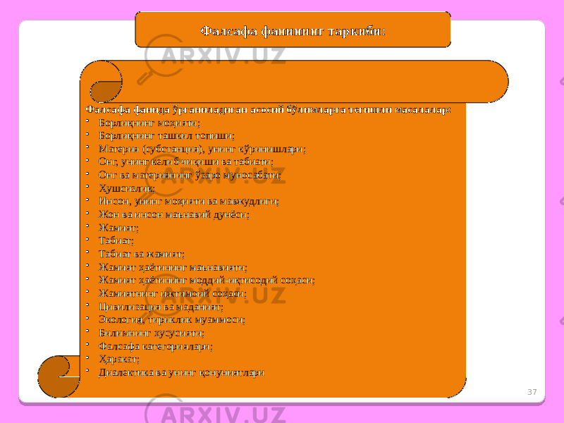 37Фалсафа фанининг таркиби: Фалсафа фанида ўрганиладиган асосий бўлимларга тегишли масалалар: • Борлиқнинг моҳияти; • Борлиқнинг ташкил топиши; • Материя (субстанция), унинг кўринишлари; • Онг, унинг келиб чиқиши ва табиати; • Онг ва материянинг ўзаро муносабати; • Ҳушсизлик; • Инсон, унинг моҳияти ва мавжудлиги; • Жон ва инсон маънавий дунёси; • Жамият; • Табиат; • Табиат ва жамият; • Жамият ҳаётининг маънавияти; • Жамият ҳаётининг моддий-иқтисодий соҳаси; • Жамиятнинг ижтимоий соҳаси; • Цивилизация ва маданият; • Экология, тириклик муаммоси; • Билимнинг хусусияти; • Фалсафа категориялари; • Ҳаракат; • Диалектика ва унинг қонуниятлари 