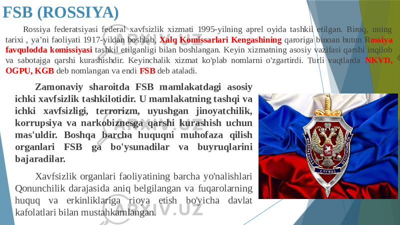 FSB (ROSSIYA) Rossiya federatsiyasi federal xavfsizlik xizmati 1995-yilning aprel oyida tashkil etilgan. Biroq, uning tarixi , ya’ni faoliyati 1917-yildan boshlab, Xalq Komissarlari Kengashining qaroriga binoan butun R ossiya favqulodda komissiyasi tashkil etilganligi bilan boshlangan. Keyin xizmatning asosiy vazifasi qarshi inqilob va sabotajga qarshi kurashishdir. Keyinchalik xizmat ko&#39;plab nomlarni o&#39;zgartirdi. Turli vaqtlarda NKVD, OGPU, KGB deb nomlangan va endi FSB deb ataladi. Zamonaviy sharoitda FSB mamlakatdagi asosiy ichki xavfsizlik tashkilotidir. U mamlakatning tashqi va ichki xavfsizligi, terrorizm, uyushgan jinoyatchilik, korrupsiya va narkobiznesga qarshi kurashish uchun mas&#39;uldir. Boshqa barcha huquqni muhofaza qilish organlari FSB ga bo&#39;ysunadilar va buyruqlarini bajaradilar. Xavfsizlik organlari faoliyatining barcha yo&#39;nalishlari Qonunchilik darajasida aniq belgilangan va fuqarolarning huquq va erkinliklariga rioya etish bo&#39;yicha davlat kafolatlari bilan mustahkamlangan. 