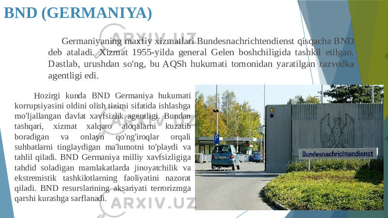 BND (GERMANIYA) Germaniyaning maxfiy xizmatlari Bundesnachrichtendienst qisqacha BND deb ataladi. Xizmat 1955-yilda general Gelen boshchiligida tashkil etilgan. Dastlab, urushdan so&#39;ng, bu AQSh hukumati tomonidan yaratilgan razvedka agentligi edi. Hozirgi kunda BND Germaniya hukumati korrupsiyasini oldini olish tizimi sifatida ishlashga mo&#39;ljallangan davlat xavfsizlik agentligi. Bundan tashqari, xizmat xalqaro aloqalarni kuzatib boradigan va onlayn qo&#39;ng&#39;iroqlar orqali suhbatlarni tinglaydigan ma&#39;lumotni to&#39;playdi va tahlil qiladi. BND Germaniya milliy xavfsizligiga tahdid soladigan mamlakatlarda jinoyatchilik va ekstremistik tashkilotlarning faoliyatini nazorat qiladi. BND resurslarining aksariyati terrorizmga qarshi kurashga sarflanadi. 