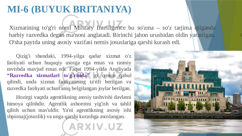 MI-6 (BUYUK BRITANIYA) Qizig&#39;i shundaki, 1994-yilga qadar xizmat o&#39;z faoliyati uchun huquqiy asosga ega emas va rasmiy ravishda mavjud emas edi. Faqat 1994-yilda Angliyada “Razvedka xizmatlari to&#39;g&#39;risida&#34; gi qonun qabul qilindi, unda xizmat faoliyatining ta&#39;rifi berilgan va razvedka faoliyati uchun aniq belgilangan joylar berilgan. Hozirgi vaqtda agentlikning asosiy tashvishi davlatni himoya qilishdir. Agentlik axborotni yig&#39;ish va tahlil qilish uchun mas&#39;uldir. Ya&#39;ni agentlikning asosiy ishi shpionaj(josuslik) va unga qarshi kurashga asoslangan. Xizmatining to&#39;g&#39;ri nomi Military Intelligence bu so&#39;zma – so&#39;z tarjima qilganda harbiy razvedka degan ma&#39;noni anglatadi. Birinchi jahon urushidan oldin yaratilgan. O&#39;sha paytda uning asosiy vazifasi nemis josuslariga qarshi kurash edi. 