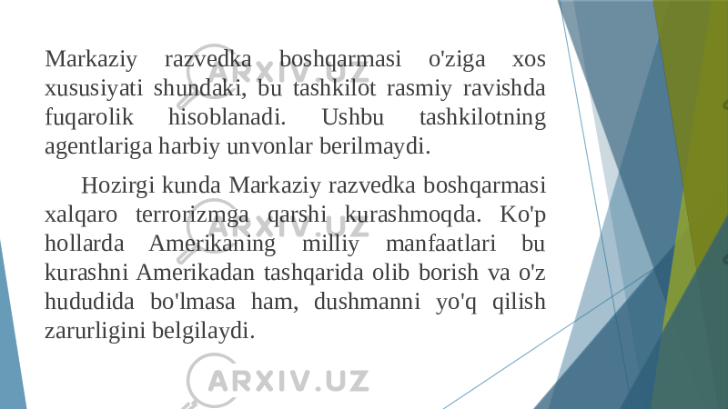 Markaziy razvedka boshqarmasi o&#39;ziga xos xususiyati shundaki, bu tashkilot rasmiy ravishda fuqarolik hisoblanadi. Ushbu tashkilotning agentlariga harbiy unvonlar berilmaydi. Hozirgi kunda Markaziy razvedka boshqarmasi xalqaro terrorizmga qarshi kurashmoqda. Ko&#39;p hollarda Amerikaning milliy manfaatlari bu kurashni Amerikadan tashqarida olib borish va o&#39;z hududida bo&#39;lmasa ham, dushmanni yo&#39;q qilish zarurligini belgilaydi. 