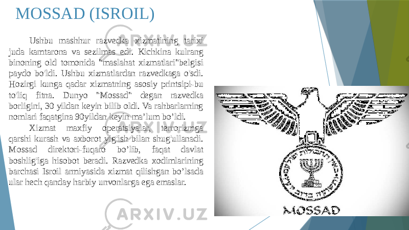 MOSSAD (ISROIL) Ushbu mashhur razvedka xizmatining tarixi juda kamtarona va sezilmas edi. Kichkina kulrang binoning old tomonida &#34;maslahat xizmatlari&#34;belgisi paydo bo&#39;ldi. Ushbu xizmatlardan razvedkaga o&#39;sdi. Hozirgi kunga qadar xizmatning asosiy printsipi-bu to&#39;liq fitna. Dunyo &#34;Mossad&#34; degan razvedka borligini, 30 yildan keyin bilib oldi. Va rahbarlarning nomlari faqatgina 90yildan keyin ma’lum bo’ldi. Xizmat maxfiy operatsiyalar, terrorizmga qarshi kurash va axborot yig&#39;ish bilan shug&#39;ullanadi. Mossad direktori-fuqaro bo’lib, faqat davlat boshlig&#39;iga hisobot beradi. Razvedka xodimlarining barchasi Isroil armiyasida xizmat qilishgan bo’lsada ular hech qanday harbiy unvonlarga ega emaslar. 