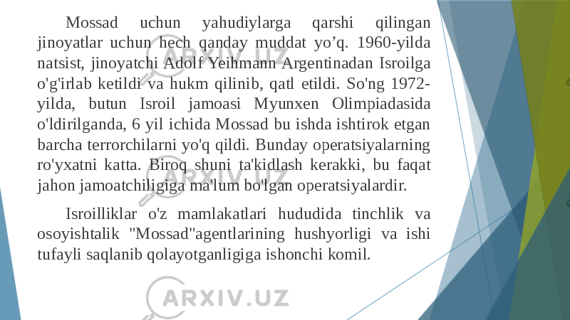 Mossad uchun yahudiylarga qarshi qilingan jinoyatlar uchun hech qanday muddat yo’q. 1960-yilda natsist, jinoyatchi Adolf Yeihmann Argentinadan Isroilga o&#39;g&#39;irlab ketildi va hukm qilinib, qatl etildi. So&#39;ng 1972- yilda, butun Isroil jamoasi Myunxen Olimpiadasida o&#39;ldirilganda, 6 yil ichida Mossad bu ishda ishtirok etgan barcha terrorchilarni yo&#39;q qildi. Bunday operatsiyalarning ro&#39;yxatni katta. Biroq shuni ta&#39;kidlash kerakki, bu faqat jahon jamoatchiligiga ma&#39;lum bo&#39;lgan operatsiyalardir. Isroilliklar o&#39;z mamlakatlari hududida tinchlik va osoyishtalik &#34;Mossad&#34;agentlarining hushyorligi va ishi tufayli saqlanib qolayotganligiga ishonchi komil. 