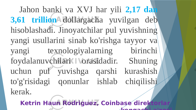 Jahon banki va XVJ har yili 2,17 dan 3,61 trillion dollargacha yuvilgan deb hisoblashadi. Jinoyatchilar pul yuvishning yangi usullarini sinab ko&#39;rishga tayyor va yangi texnologiyalarning birinchi foydalanuvchilari orasidadir. Shuning uchun pul yuvishga qarshi kurashish to&#39;g&#39;risidagi qonunlar ishlab chiqilishi kerak. Ketrin Haun Rodriguez, Coinbase direktorlar kengashi a&#39;zosi 