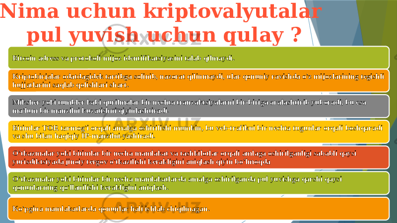  Nima uchun kriptovalyutalar pul yuvish uchun qulay ? Bitcoin adress va protokoli mijoz identifikatsiyasini talab qilmaydi. Kriptobirjalar odatdagidek tartibga solinib, nazorat qilinmaydi, ular qonuniy ravishda o&#39;z mijozlarining tegishli hujjatlarini saqlab qolishlari shart. Miksher yoki tumbler kabi qurilmalar bir nechta tranzaktsiyalarni bir-biriga aralashtirib yuboradi, bu esa ma&#39;lum bir manzilni kuzatishni qiyinlashtiradi. Bitimlar TOR tarmog&#39;i orqali amalga oshirilishi mumkin, bu veb-trafikni bir nechta tugunlar orqali boshqaradi va shu bilan haqiqiy IP-manzilni yashiradi. O’tkazmalar yoki bitimlar bir necha mamlakat va tashkilotlar orqali amlaga oshirilganligi sababli qaysi yurisdiktsiyada jinoiy tergov o&#39;tkazilishi kerakligini aniqlash qiyin bo’lmoqda O’tkazmalar yoki bitimlar bir necha mamlakatlarda amalga oshirilganda pul yuvishga qarshi qaysi qonunlarning qo&#39;llanilishi kerakligini aniqlash. Ko&#39;pgina mamlakatlarda qonunlar hali ishlab chiqilmagan. 