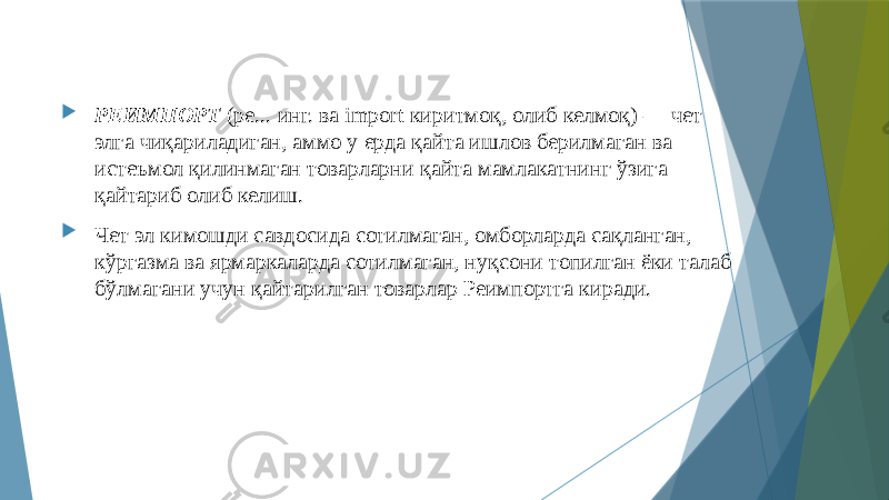  РЕИМПОРТ (ре... инг. ва import киритмоқ, олиб келмоқ) — чет элга чиқариладиган, аммо у ерда қайта ишлов берилмаган ва истеъмол қилинмаган товарларни қайта мамлакатнинг ўзига қайтариб олиб келиш.  Чет эл кимошди савдосида сотилмаган, омборларда сақланган, кўргазма ва ярмаркаларда сотилмаган, нуқсони топилган ёки талаб бўлмагани учун қайтарилган товарлар Реимпортга киради. 