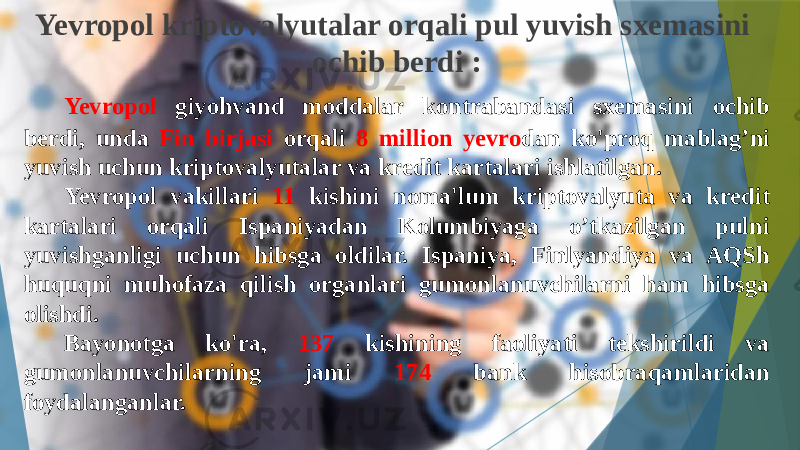 Yevropol kriptovalyutalar orqali pul yuvish sxemasini ochib berdi : Yevropol giyohvand moddalar kontrabandasi sxemasini ochib berdi, unda Fin birjasi orqali 8 million yevro dan ko&#39;proq mablag’ni yuvish uchun kriptovalyutalar va kredit kartalari ishlatilgan. Yevropol vakillari 11 kishini noma&#39;lum kriptovalyuta va kredit kartalari orqali Ispaniyadan Kolumbiyaga o’tkazilgan pulni yuvishganligi uchun hibsga oldilar. Ispaniya, Finlyandiya va AQSh huquqni muhofaza qilish organlari gumonlanuvchilarni ham hibsga olishdi. Bayonotga ko&#39;ra, 137 kishining faoliyati tekshirildi va gumonlanuvchilarning jami 174 bank hisobraqamlaridan foydalanganlar. 