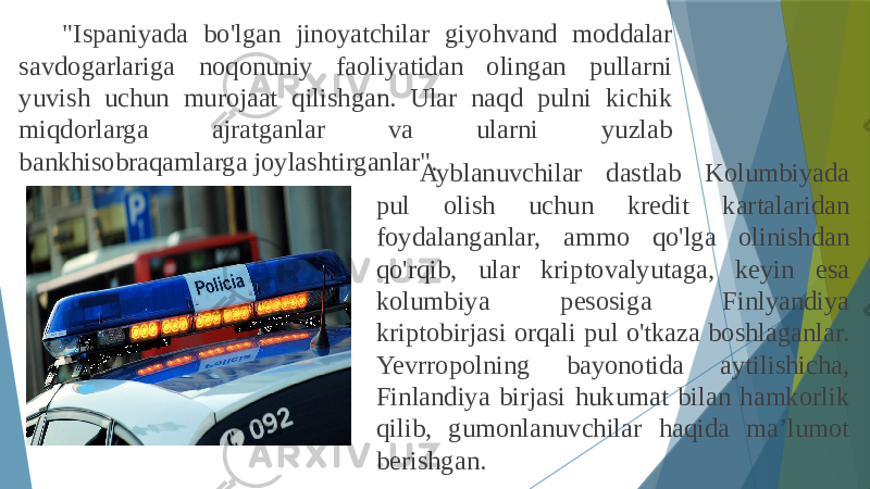 &#34;Ispaniyada bo&#39;lgan jinoyatchilar giyohvand moddalar savdogarlariga noqonuniy faoliyatidan olingan pullarni yuvish uchun murojaat qilishgan. Ular naqd pulni kichik miqdorlarga ajratganlar va ularni yuzlab bankhisobraqamlarga joylashtirganlar&#34;. Ayblanuvchilar dastlab Kolumbiyada pul olish uchun kredit kartalaridan foydalanganlar, ammo qo&#39;lga olinishdan qo&#39;rqib, ular kriptovalyutaga, keyin esa kolumbiya pesosiga Finlyandiya kriptobirjasi orqali pul o&#39;tkaza boshlaganlar. Yevrropolning bayonotida aytilishicha, Finlandiya birjasi hukumat bilan hamkorlik qilib, gumonlanuvchilar haqida ma’lumot berishgan. 