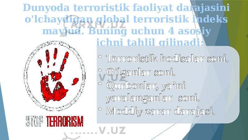 Dunyoda terroristik faoliyat darajasini o&#39;lchaydigan global terroristik indeks mavjud. Buning uchun 4 asosiy ko&#39;rsatkichni tahlil qilinadi: • Terroristik hodisalar soni. • O&#39;lganlar soni. • Qurbonlar, ya’ni yaralanganlar soni. • Moddiy zarar darajasi. 