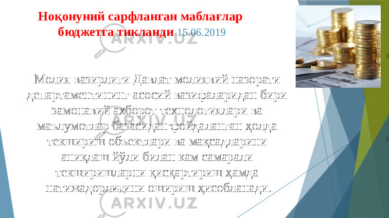 Ноқонуний сарфланган маблағлар бюджетга тикланди 15.06.2019 Молия вазирлиги Давлат молиявий назорати департаментининг асосий вазифаларидан бири замонавий ахборот технологиялари ва маълумотлар базасидан фойдаланган ҳолда текшириш объектлари ва мақсадларини аниқлаш йўли билан кам самарали текширишларни қисқартириш ҳамда натижадорлигини ошириш ҳисобланади. 