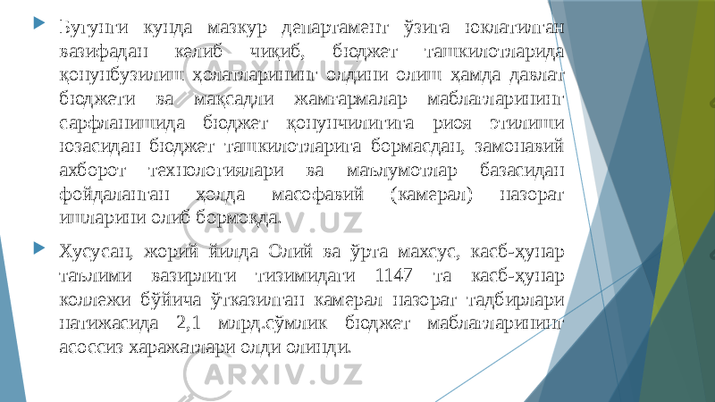  Бугунги кунда мазкур департамент ўзига юклатилган вазифадан келиб чиқиб, бюджет ташкилотларида қонунбузилиш ҳолатларининг олдини олиш ҳамда давлат бюджети ва мақсадли жамғармалар маблағларининг сарфланишида бюджет қонунчилигига риоя этилиши юзасидан бюджет ташкилотларига бормасдан, замонавий ахборот технологиялари ва маълумотлар базасидан фойдаланган ҳолда масофавий (камерал) назорат ишларини олиб бормоқда.  Хусусан, жорий йилда Олий ва ўрта махсус, касб-ҳунар таълими вазирлиги тизимидаги 1147 та касб-ҳунар коллежи бўйича ўтказилган камерал назорат тадбирлари натижасида 2,1 млрд.сўмлик бюджет маблағларининг асоссиз харажатлари олди олинди. 