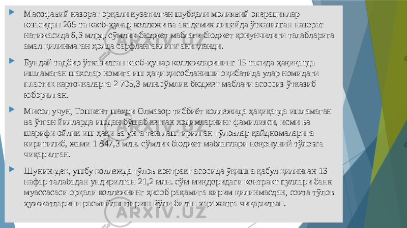  Масофавий назорат орқали кузатилган шубҳали молиявий операциялар юзасидан 205 та касб-ҳунар коллежи ва академик лицейда ўтказилган назорат натижасида 8,3 млрд. сўмлик бюджет маблағи бюджет қонунчилиги талабларига амал қилинмаган ҳолда сарфланганлиги аниқланди.  Бундай тадбир ўтказилган касб-ҳунар коллежларининг 15 тасида ҳақиқатда ишламаган шахслар номига иш ҳақи ҳисобланиши оқибатида улар номидаги пластик карточкаларга 2 705,3 млн.сўмлик бюджет маблағи асоссиз ўтказиб юборилган.  Мисол учун, Тошкент шаҳри Олмазор тиббиёт коллежида ҳақиқатда ишламаган ва ўтган йилларда ишдан бўшаб кетган ходимларнинг фамилияси, исми ва шарифи ойлик иш ҳақи ва унга тенглаштирилган тўловлар қайдномаларига киритилиб, жами 1 847,3 млн. сўмлик бюджет маблағлари ноқонуний тўловга чиқарилган.  Шунингдек, ушбу коллежда тўлов контракт асосида ўқишга қабул қилинган 13 нафар талабадан ундирилган 21,2 млн. сўм миқдоридаги контракт пуллари банк муассасаси орқали коллежнинг ҳисоб рақамига кирим қилинмасдан, сохта тўлов ҳужжатларини расмийлаштириш йўли билан харажатга чиқарилган. 